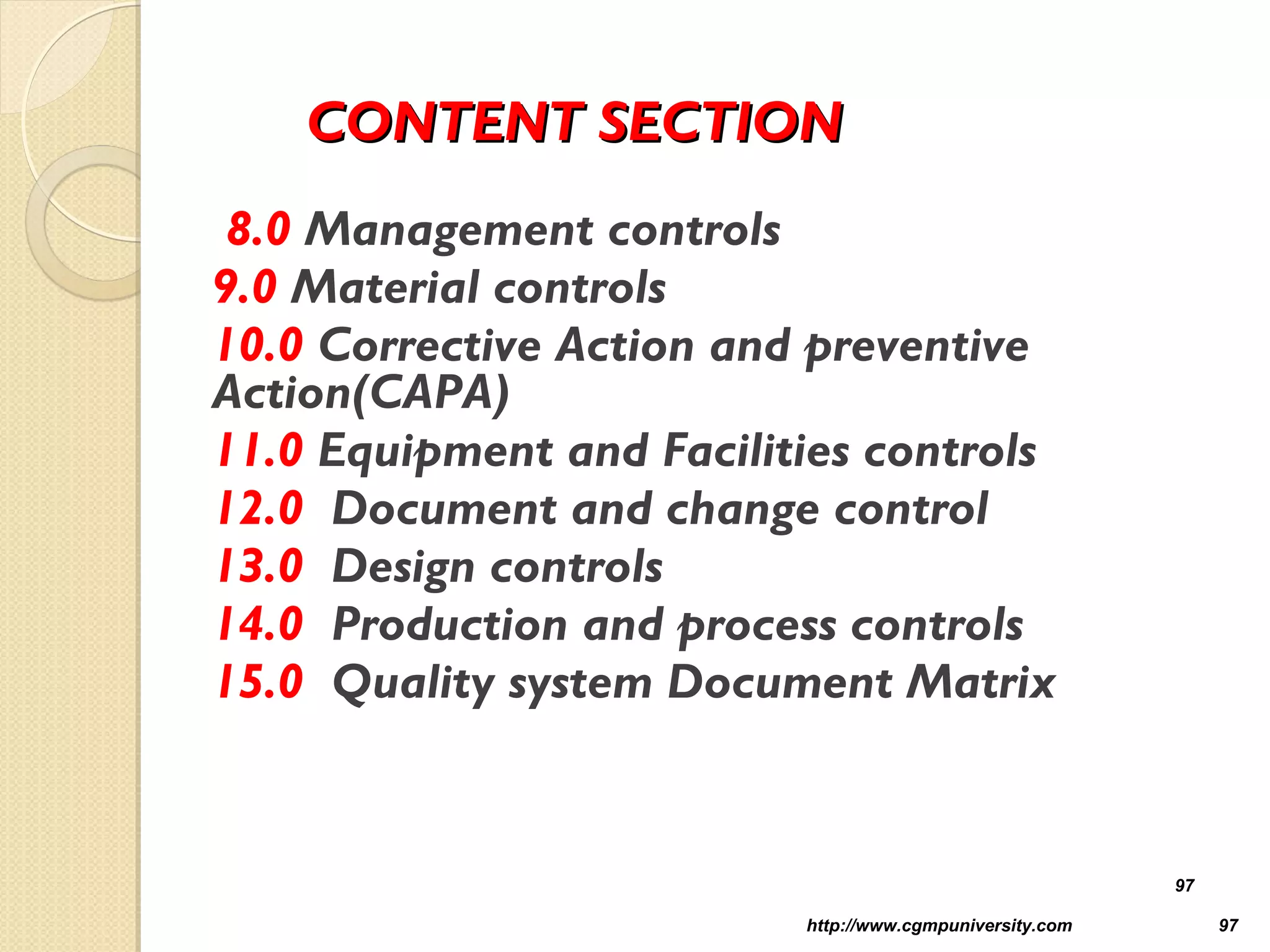 CONTENT SECTIONCONTENT SECTION
8.0 Management controls
9.0 Material controls
10.0 Corrective Action and preventive
Action(CAPA)
11.0 Equipment and Facilities controls
12.0 Document and change control
13.0 Design controls
14.0 Production and process controls
15.0 Quality system Document Matrix
http://www.cgmpuniversity.com 97
97
 