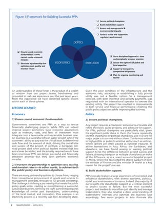 2 SMARTLESSONS — APRIL 2013
Figure1:FrameworkforBuildingSuccessfulPPPs
An understanding of these forces is the product of a wealth
of wisdom from our project teams, hard-earned and
grounded in real case experience over the past seven years.
From this experience we have identified specific lessons
within each of these spheres.
LESSONS LEARNED
Economics
1) Ensure sound economic fundamentals.
Governments sometimes see PPPs as a way to rescue
financially challenging projects. While PPPs can indeed
improve project economics, basic economic assumptions
such as revenues, costs, and level of investment must
integrate into a reasonable and sustainable business case.
An example is a successful African water project where the
customers’ ability to pay was the critical issue. It determined
cash flow and the amount of debt, driving the overall size
and success of the project. In contrast, a European toll-
road project died when political leaders insisted that two
extra lanes be added, and the subsidy required would have
been enormous. PPPs can deliver successful and financially
attractive projects—but they can’t perform economic
miracles.
2) Structure the partnership to optimize cost, quality,
and investor return—in other words, to achieve both
the public policy and business objectives.
There are many partnership options to choose from, ranging
from conventional procurement of goods and services to
management contracts, through to full private ownership.
The challenge is defining a partnership that meets the public
policy goals while creating or strengthening a successful,
sustainable business. Defining the right partnership requires
knowledge of similar past transactions, understanding
of the local market, and innovation. One example is an
electricity project in a recently war-torn developing state.
Given the poor condition of the infrastructure and the
economic risks, attracting or establishing a fully private
utility was not a feasible option. So a management
contract, with both incentive and penalty payments, was
negotiated with an international operator to oversee the
existing utility. The project has resulted in improvements
in both service and financial performance—meeting the
public policy objectives while improving the business.
Politics
3) Secure political champions.
Any project requires a champion: someone to articulate and
refine the vision, guide progress, and advocate for support.
For PPPs, political champions are particularly vital, given
the significant public stake in them. Our teams repeatedly
cite the importance of political champions, and it is rare for
major projects to survive without them. This is most evident
in high-profile or publicly sensitive sectors such as airlines,
where carriers are often viewed as national treasures. In
airline transactions in Asia, Africa, the Caribbean, and
elsewhere, we have found waxing or waning political
support to be the difference between project success and
failure. A strong champion or multiple champions can make
all the difference, as in a recent successful hospital project
in Africa, where the team cited the strong support of both
the minister of finance and the minister of health as a key
reason for the project’s success.
4) Build stakeholder support.
PPPs typically feature a large assortment of interested and
influential stakeholders, with diverse economic, political,
social, and environmental concerns. Indeed, the majority of
our projects cite stakeholder support as a critical element
to project success or failure. But the most successful
projects and leaders do more than just identify and manage
stakeholders; they also develop a deep understanding of
stakeholders’ interests and optimize the business case
accordingly. Two water projects in Asia illustrate this
 