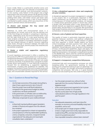SMARTLESSONS — APRIL 2013 3
Box1:QuestionstoRevealRedFlags
lesson vividly. Water is a particularly sensitive sector, and
many water projects fail—not because of economics, but
because of social, political, and environmental concerns.
In one country, a key feature of the project was a legal
requirement that the private partner be 60 percent locally
owned. The project moved forward successfully and is now
yielding fresh water, with better service and lower rates
to residents. In a second country, a lack of local investors
contributed to public unease, which was a key driver of the
project’s ultimate failure and termination.
5) Assess and manage the key social and
environmental impacts.
Attention to social and environmental issues is a
precondition for success, and at IFC this has become one
of the first things we consider in accepting or rejecting a
project. Addressing social and environmental issues is not
just the right thing to do; it is also good business, with
major projects unraveling when these issues are not fully
considered. An example is a European hydroelectric project
that was shelved because of specific concerns regarding
water levels. Through a technical redesign, the team was
able to solve these issues, and the project was restarted and
successfully completed.
6) Foster a stable and supportive regulatory
environment.
A sound regulatory environment is often a condition for
the success of a PPP. This is particularly true in sectors where
fundamental elements of the business case—such as prices—
are driven by regulation, and a stroke of the pen can create
or destroy a business. In Southeast Asia, a program to foster
private sector participation in rural electricity production
focused first on establishing a supportive regulatory
environment, including clear guidelines for subsidies. The
program has resulted in lower cost and increased access and
reliability, and it has stabilized the previously unpredictable,
large, and unsustainable subsidies required for this service.
Execution
7) Use a disciplined approach—time and complexity
are your enemies.
A disciplined approach to project management is valuable
in any project. But it is particularly important in PPPs,
where transactions can be complex and timing is often
critical because of limited political windows. An example
is a failed power generation project in South Asia, where
a project was terminated when a new government was
elected. Overall, our experience suggests that the longer a
project takes, the less likely it is to succeed. We recommend
clear project timelines and accountabilities as well as strong
orchestration of external advisors.
8) Secure a mix of global and local expertise.
The quality of teams is particularly important given the
potential technical, economic, and political complexities
inherent in PPPs, and having the right balance of global
and local expertise is critical. Global experts can bring
critical knowledge and best practices from other sectors
or geographies—expertise that is not easily obtained
elsewhere. Yet perhaps even more important is the presence
of local, on-the-ground capabilities. Again and again, IFC
project teams note the importance of both global and local
expertise and presence. An example is a desalination project
in the Middle East, which cited the combined expertise of
its global and local technical consultants as one of a handful
of key drivers of the project’s success.
9) Support a transparent, competitive bid process.
Unsolicited bids and noncompetitive processes are often
tempting—either for governments wanting to move
quickly or for companies looking to gain an advantage. For
large PPP contracts, we strongly recommend transparent,
competitive bid processes. Not only is it good business
practice, but also anything less risks undermining long-term
Economics
•	 Arethebasiceconomicsoftheprojectstrong(thatis,
doesithaveagoodeconomicrateofreturn)?
•	 Doestheprojecthavesmallfiscalimplications
comparedtothegovernmentbudget(or,better,
woulditbeanetfiscalcontributor)?
•	 Isthegovernment,oroff-taker,seenascreditworthy
byinvestors?Orcouldinsuranceorguarantees
effectivelycompensateforpoorcreditworthiness?
Politics
•	 Istherebothtop-levelpoliticalsupport(president,
ministeroffinance)andsupportfromtherelevant
lineministries?
•	 Istheprojectsupported(oratleastnotopposed)by
abroadspectrumofthekeystakeholders(politicians,
unions,companies,consumers,nongovernmental
organizations)?Hasadequateandmeaningful
consultationbeenundertaken?
•	 Cantheprojectproceednowwithoutfurther
approvalsfromthecountry’sParliamentorother
legislativebody?
•	 Isthecurrentgovernmentexpectedtobeinpower
formorethanafurther12–15months?
•	 Hasthecountrybeenfreeofhigh-profile
nationalizations(directorthroughregulation)inthe
pastfiveyears?
Execution
•	 Hasadequatepreparatoryworkbeendone(for
example,aneconomicandsocialfeasibilitystudy,land
acquisition,andsoon)?
•	 IstheprojectpartofalargerprogramofPPPs?
•	 Isthereasinglegovernmententityresponsiblefor
implementingPPPs,anddoesthatentityhaveatrack
recordofsuccessfulexecution?
•	 Havereputabletransactionadvisorsbeenretained?
 