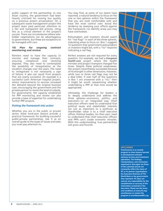 4 SMARTLESSONS — APRIL 2013
DISCLAIMER
SmartLessons is an awards
program to share lessons learned
in development-oriented
advisory services and investment
operations. The findings,
interpretations, and conclusions
expressed in this paper are those
of the author(s) and do not
necessarily reflect the views of
IFC or its partner organizations,
the Executive Directors of The
World Bank or the governments
they represent. IFC does not
assume any responsibility for the
completeness or accuracy of the
information contained in this
document. Please see the terms
and conditions at www.ifc.org/
smartlessons or contact the
program at smartlessons@ifc.org.
public support of the partnership. In one
Asian country, the government had been
heavily criticized for moving too quickly
on a previous airport privatization. On a
subsequent waste management project the
project team paid particular attention to
a fair and transparent bid process, citing
this as a critical element in the project’s
success. There are circumstances where sole-
bidder negotiations can be advantageous
to governments, but these are exceptions to
be managed with care.
10) Plan for ongoing contract
monitoring and review.
Partners need to have the capacity to
monitor and manage their contracts,
ensuring compliance and resolving
disputes. They also need to contemplate
the possibility of renegotiation as the
situation changes over the years. The need
to renegotiate is not necessarily a sign
of failure; it also can result from projects
that are overly successful. An example is a
successful Latin American hospital project,
where improvements to services increased
the demand beyond the original business
case, encouraging the government and the
private partner to revisit the level of subsidy.
For governments, the capacity established
for PPP monitoring and review can also
provide a base of expertise for undertaking
further PPP projects.
Putting the framework into action
Whether you are in the public or private
sector, these hard-won lessons provide a
practical framework for building successful
public-private partnerships. Use it as an
overall guide to the types of issues and tasks
you must pay attention to.
You may find, as some of our teams have
reported, a natural tendency to focus on the
one or two spheres within the framework
that you are most comfortable with and
have the most control over. Avoid this
tendency by assessing your efforts against
the framework—to identify areas you may
have overlooked.
Policymakers and investors should watch
for “red flags” in each of the three spheres,
indicating areas to focus on. Box 1 suggests
12 questions that government policymakers
or investors might ask, with a “no” response
indicating a red flag.
Perfect answers are not required for every
question. For example, we had a European
health-care project where the health
minister and project champion changed five
times. Despite these political weaknesses,
the project nevertheless succeeded because
of its strength in other dimensions. However,
while two or three red flags may not be
a deal killer, if over half of the questions
in Box 1 are answered with a “no,” then
it might be worth reexamining whether
undertaking a PPP at that time would be
appropriate.
Ultimately, the challenge for leaders is
to deeply understand and address the
three spheres—economics, politics, and
execution—in an integrated way. Chief
executive officers need to understand that
political issues and stakeholder interests
are just as important to a politician as
shareholder value is to a chief executive
officer. Political leaders, for their part, need
to understand that chief executive officers
and PPPs can’t create economic miracles.
With this understanding, true partnerships
will grow and flourish.
 