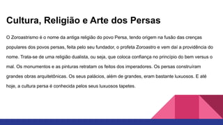 Cultura, Religião e Arte dos Persas
O Zoroastrismo é o nome da antiga religião do povo Persa, tendo origem na fusão das crenças
populares dos povos persas, feita pelo seu fundador, o profeta Zoroastro e vem daí a providência do
nome. Trata-se de uma religião dualista, ou seja, que coloca confiança no princípio do bem versus o
mal. Os monumentos e as pinturas retratam os feitos dos imperadores. Os persas construíram
grandes obras arquitetônicas. Os seus palácios, além de grandes, eram bastante luxuosos. E até
hoje, a cultura persa é conhecida pelos seus luxuosos tapetes.
 