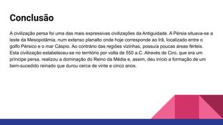 Conclusão
A civilização persa foi uma das mais expressivas civilizações da Antiguidade. A Pérsia situava-se a
leste da Mesopotâmia, num extenso planalto onde hoje corresponde ao Irã, localizado entre o
golfo Pérsico e o mar Cáspio. Ao contrário das regiões vizinhas, possuía poucas áreas férteis.
Esta civilização estabeleceu-se no território por volta de 550 a.C. Através de Ciro, que era um
príncipe persa, realizou a dominação do Reino da Média e, assim, deu início a formação de um
bem-sucedido reinado que durou cerca de vinte e cinco anos.
 