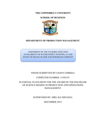 THE COPPERBELT UNIVERSITY
SCHOOL OF BUSINESS
DEPARTMENT OF PRODUCTION MANAGEMENT
THESIS SUBMITTED BY CHAPA CHIBEKA
COMPUTER NUMBER: 11395219
IN PARTIAL FULFILMENT FOR THE AWARD OF THE BACHELOR
OF SCIENCE DEGREE IN PRODUCTION AND OPERATIONS
MANAGEMENT
SUPERVISED BY: MRS. B.G MWANZA
DECEMBER 2014
ASSESSMENT OF THE FACRORS AFFECTING
AVAILABILITY OF WATER SUPPLY IN KITWE; A CASE
STUDY OF NKANA WATER AND SEWERAGE COMPANY
 