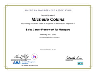 Michelle Collins
Sales Career Framework for Managers
February 8-10, 2016
1.8 Continuing Education Units (CEU)
is proud to award
the following educational credits in recognition of the successful completion of
Certification OfficerAMA President and Chief Executive Officer
Instructional Method: On Site
1601 Broadway, New York, NY 10019
 