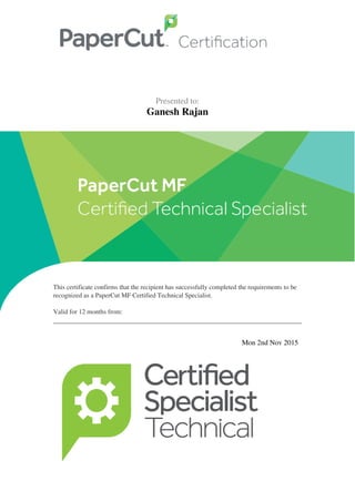  
   
 
  Presented to:
Ganesh Rajan
 
 
   
 
   
 
  This certificate confirms that the recipient has successfully completed the requirements to be
recognized as a PaperCut MF Certified Technical Specialist. 
Valid for 12 months from: 
 
 
   
 
  Mon 2nd Nov 2015   
 
Powered by TCPDF (www.tcpdf.org)
 