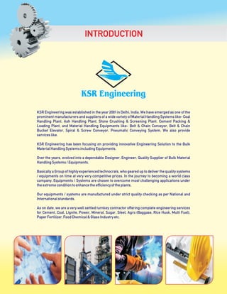 KSR Engineering was established in the year 2001 in Delhi, India. We have emerged as one of the
prominent manufacturers and suppliers of a wide variety of Material Handling Systems like- Coal
Handling Plant, Ash Handling Plant, Stone Crushing & Screening Plant, Cement Packing &
Loading Plant, and Material Handling Equipments like- Belt & Chain Conveyor, Belt & Chain
Bucket Elevator, Spiral & Screw Conveyor, Pneumatic Conveying System, We also provide
serviceslike.
KSR Engineering has been focusing on providing innovative Engineering Solution to the Bulk
MaterialHandlingSystemsincludingEquipments.
Over the years, evolved into a dependable Designer, Engineer, Quality Supplier of Bulk Material
HandlingSystems/Equipments.
Basically a Group of highly experienced technocrats, who geared up to deliver the quality systems
/ equipments on time at very very competitive prices. In the journey to becoming a world class
company, Equipments / Systems are chosen to overcome most challenging applications under
theextremeconditiontoenhancetheefficiencyoftheplants.
Our equipments / systems are manufactured under strict quality checking as per National and
Internationalstandards.
As on date, we are a very well settled turnkey contractor offering complete engineering services
for Cement, Coal, Lignite, Power, Mineral, Sugar, Steel, Agro (Baggase, Rice Husk, Multi Fuel),
PaperFertilizer,FoodChemical&GlassIndustryetc.
INTRODUCTION
 