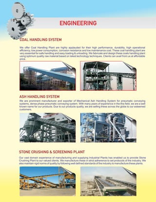We are prominent manufacturer and exporter of Mechanical Ash Handling System for pneumatic conveying
systems, dense phase pneumatic conveying system. With many years of experience in the this field, we are a well
known name for our products. Due to our products quality, we are selling these across the globe to our esteemed
customers.
ASH HANDLING SYSTEM
We offer Coal Handling Plant are highly applauded for their high performance, durability, high operational
efficiency, low power consumption, corrosion resistance and low maintenance cost. These coal handling plant are
very essential for safe handling and easy loading & unloading. We fabricate and design these coals handling plant
using optimum quality raw material based on latest technology techniques. Clients can avail from us at affordable
price.
COAL HANDLING SYSTEM
Our vast domain experience of manufacturing and supplying Industrial Plants has enabled us to provide Stone
Crushing Plant to our valued clients. We manufacture these in strict adherence to set protocols of the industry. We
also maintain rigid norms of quality by following well defined standards of the industry to manufacture these plants.
ENGINEERING
STONE CRUSHING & SCREENING PLANT
 