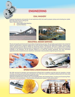 Leading manufacturer and exporter of coal washeries which are used to prepare coking coal including low volatile
high rank coals and non coking coal.
Type of Washery with us:-
Heavy Media Bath Washery
Cyclone Washery
✦
✦
COAL WASHERY
ENGINEERING
We are among the prominent service providers of engineering services. We are highly appreciated in the market for
optimum performance, supreme quality and on time services configured with latest technologies. Having client-
centric approach we are able to satisfy our discerning clients in all respects. We have a potent team of skilled
engineers and draftsmen adhering years of experience in their respective domain. Our services are accurate and
available in 2D drawings. All the services offered by us meet the industry standards. We have diversified
applications that includes structural, electrical, mechanical, instrumentation engineering and many more.
INDUSTRIAL DESIGN SERVICES
We offer services for operation and maintenance of Plants that is available round the clock for operation, trouble
shooting, servicing and overhauling of treatment units. We have a team of qualified professionals who have wide
experience and technical know-how related to this field.
Operation & Maintenance of Plant Like: Coal Handling Plant, Ash Handling Plant, Crushing and Screening Plant,
Pneumatic Conveying System, Dust extraction & Suppression system, Coal washery plant
OPERATIONS & MAINTENANCE SERVICES
 