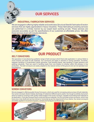 We are engaged in offering highly reliable and world class Structural Steel & Fabrication Erection
services that are highly appreciated in heavy industries. These fabricating & erecting services
are performed in a timely manner by our expert team working on-site. These services are
executed accurately as per the specifications of our customers at affordable prices. We offer
these services at par with industry standards.
OUR SERVICES
We specialize in manufacturing qualitative range of belt conveyor which fined wide application in various fields to
move diverse unit loads & bulk materials. Our conveyors are highly in demand in mining operation, foundries,
bagasse handling in co-generation plants granaries, coal handling plants, bag handling in sugar godowns and
packing industries. They are used in handling loads from one location to another within the process in line
production. The belt conveyors are easily adapted to the natural contour of the ground and can be operated over
long distance.
OUR PRODUCTBELT CONVEYORS
INDUSTRIAL FABRICATION SERVICES
We are engaged in offering quality Screw Conveyors, which are used for conveying various arrays of bulk materials.
Our screw conveyer allows midway discharge of material at different given points. Our trough is entirely dust proof,
which is made by covering it with quality metal located in the screw conveyor. Capable of providing bulk materials to
its destination, it can also transport semi-moist and fibrous materials. Our firm provides screw conveyors, which may
have one or two shaft and can be inclined or horizontal as per the requirement of our clients. Our screw conveyors
are widely applied in movement of grains, cereals and hot liquid in proficient way.
SCREW CONVEYORS
 
