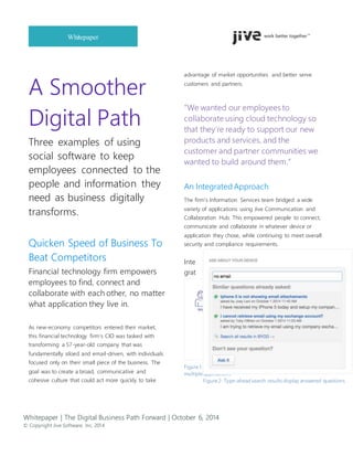 Whitepaper | The Digital Business Path Forward | October 6, 2014
© Copyright Jive Software, Inc. 2014
Whitepaper
A Smoother
Digital Path
Three examples of using
social software to keep
employees connected to the
people and information they
need as business digitally
transforms.
Quicken Speed of Business To
Beat Competitors
Financial technology firm empowers
employees to find, connect and
collaborate with each other, no matter
what application they live in.
As new-economy competitors entered their market,
this financial technology firm’s CIO was tasked with
transforming a 57-year-old company that was
fundamentally siloed and email-driven, with individuals
focused only on their small piece of the business. The
goal was to create a broad, communicative and
cohesive culture that could act more quickly to take
advantage of market opportunities and better serve
customers and partners.
“We wanted our employees to
collaborate using cloud technology so
that they’re ready to support our new
products and services, and the
customer and partner communities we
wanted to build around them.”
An Integrated Approach
The firm’s Information Services team bridged a wide
variety of applications using Jive Communication and
Collaboration Hub. This empowered people to connect,
communicate and collaborate in whatever device or
application they chose, while continuing to meet overall
security and compliance requirements.
Inte
grat
Figure 1: Jive Communication and Collaboration Hub bridges
multiple applications
Figure 2: Type-ahead search results display answered questions
 