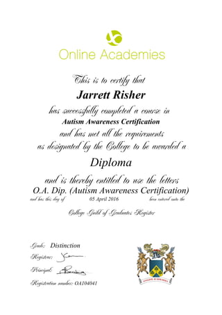 This is to certify that
Jarrett Risher
has successfully completed a course in
Autism Awareness Certification
and has met all the requirements
as designated by the College to be awarded a
Diploma
and is thereby entitled to use the letters
O.A. Dip. (Autism Awareness Certification)
and has this day of been entered onto the05 April 2016
Distinction
College Guild of Graduates Register
Grade:
Registrar:
Principal:
Registration number: OA104041
 