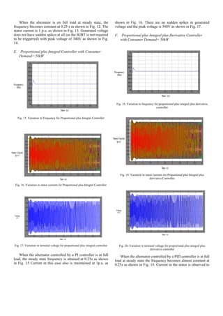When the alternator is on full load at steady state, the
frequency becomes constant at 0.25 s as shown in Fig. 12. The
stator current is 1 p.u. as shown in Fig. 13. Generated voltage
does not have sudden spikes at all (as the IGBT is not required
to be triggerred) with peak voltage of 340V as shown in Fig.
14.
E. Proportional plus Integral Controller with Consumer
Demand= 50kW
Fig. 15. Variation in Frequency for Proportional plus Integral Controller
Fig. 16. Variation in stator currents for Proportional plus Integral Controller
Fig. 17. Variation in terminal voltage for proportional plus integral controller
When the alternator controlled by a PI controller is at full
load, the steady state frequency is attained at 0.25s as shown
in Fig. 15 Current in this case also is maintained at 1p.u. as
shown in Fig. 16. There are no sudden spikes in generated
voltage and the peak voltage is 340V as shown in Fig. 17.
F. Proportional plus Integral plus Derivative Controller
with Consumer Demand= 50kW
Fig. 18. Variation in frequency for proportional plus integral plus derivative
controller
Fig. 19. Variation in stator currents for Proportional plus Integral plus
derivative Controller
Fig. 20. Variation in terminal voltage for proportional plus integral plus
derivative controller
When the alternator controlled by a PID controller is at full
load at steady state the frequency becomes almost constant at
0.25s as shown in Fig. 18. Current in the stator is observed to
 
