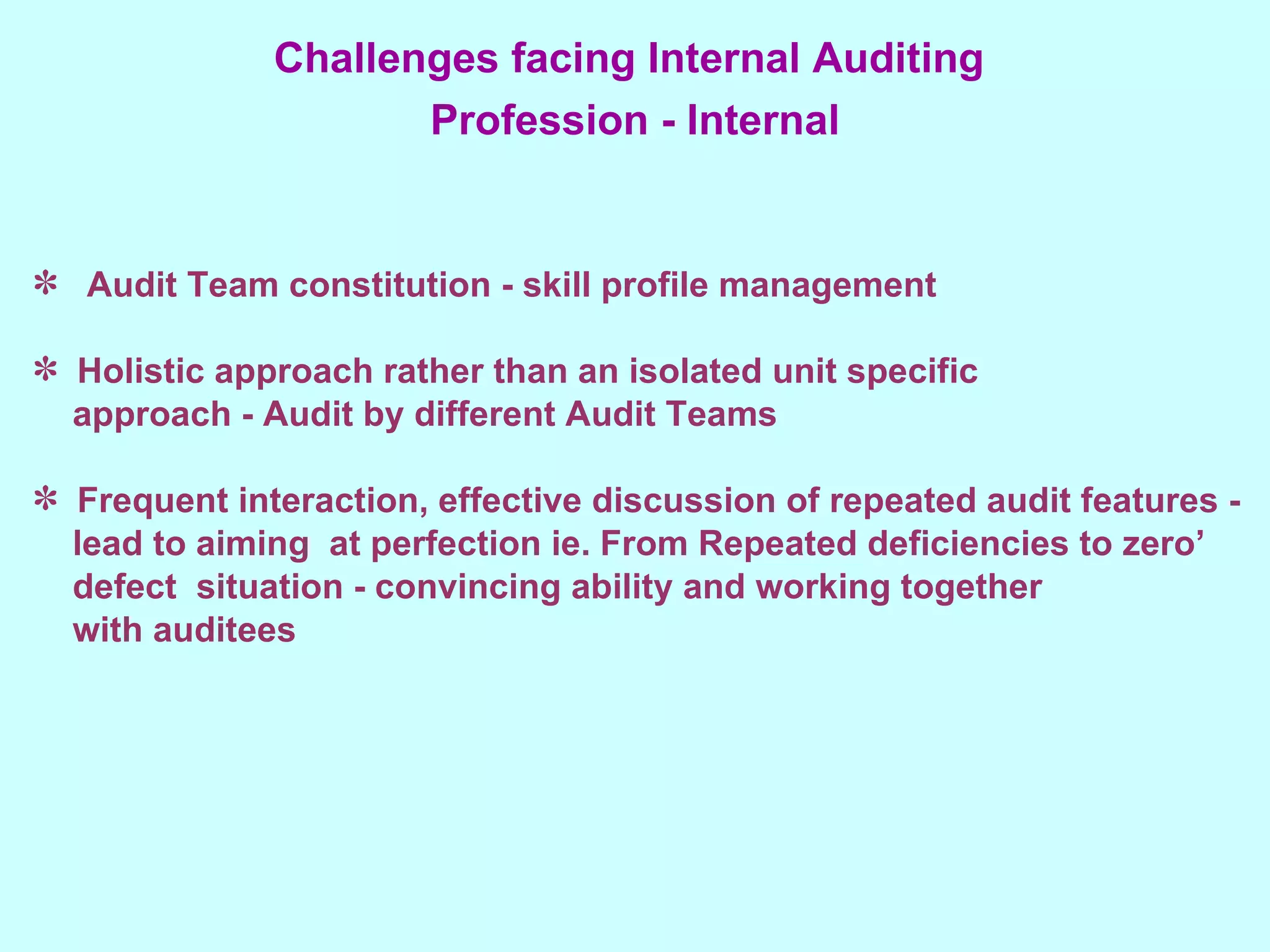 Audit Team constitution - skill profile management Holistic approach rather than an isolated unit specific approach - Audit by different Audit Teams Frequent interaction, effective discussion of repeated audit features - lead to aiming  at perfection ie. From Repeated deficiencies to zero’ defect  situation - convincing ability and working together with auditees Challenges facing Internal Auditing  Profession - Internal 