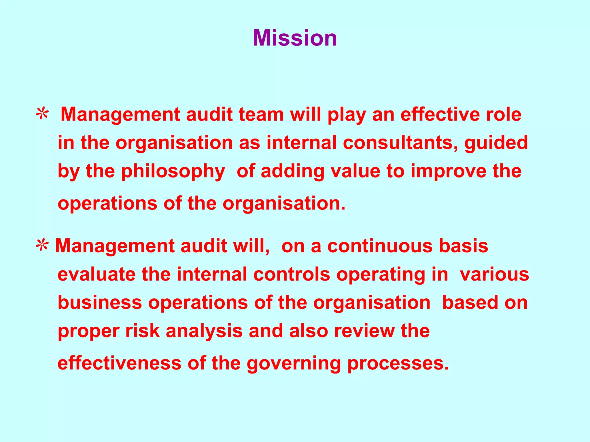Mission Management audit team will play an effective role  in the organisation as internal consultants, guided by the philosophy  of adding value to improve the  operations of the organisation.   Management audit will,  on a continuous basis  evaluate the internal controls operating in  various  business operations of the organisation  based on  proper risk analysis and also review the  effectiveness of the governing processes.   