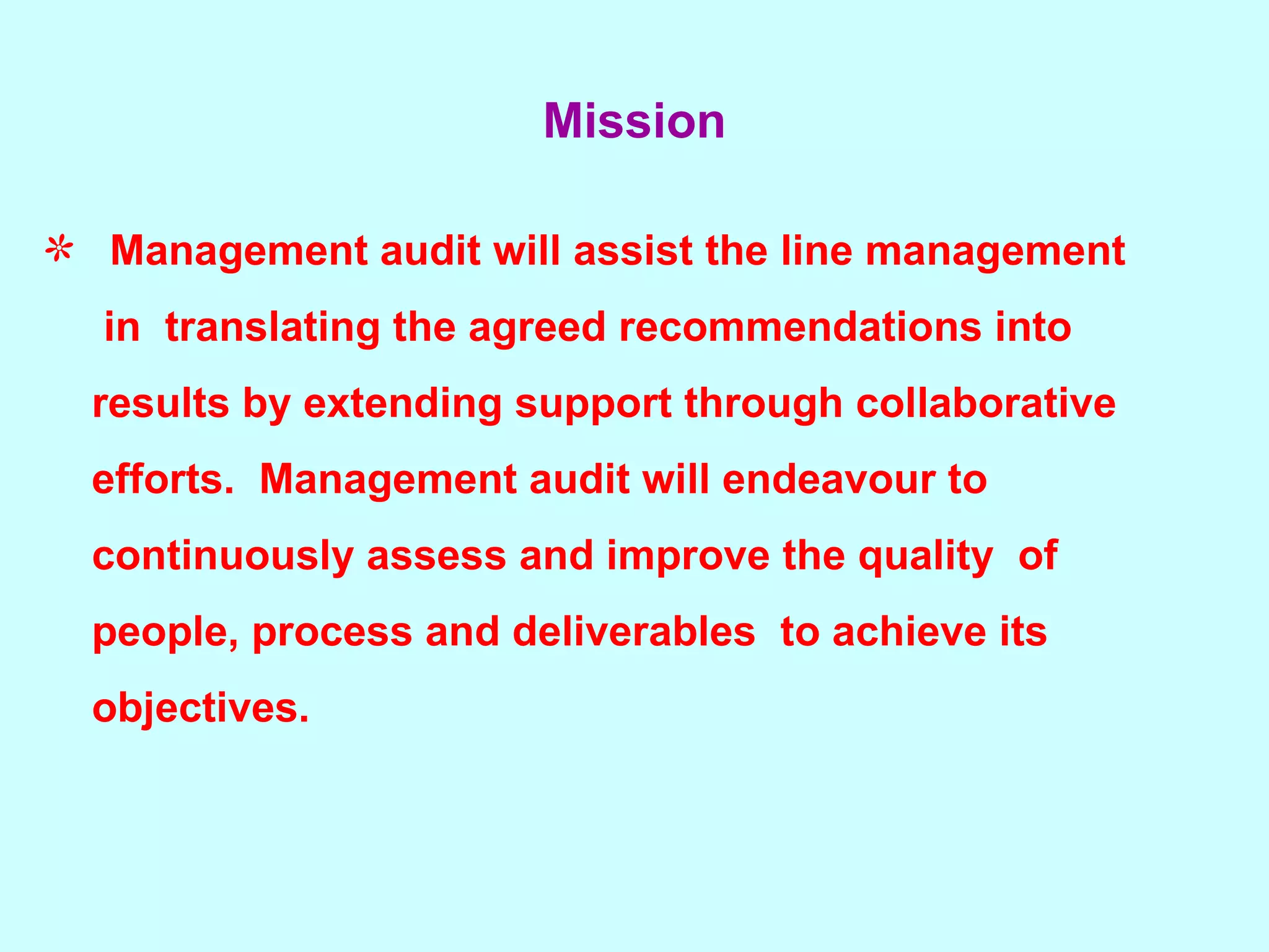 Mission Management audit will assist the line management  in  translating the agreed recommendations into  results by extending support through collaborative  efforts.  Management audit will endeavour to  continuously assess and improve the quality  of  people, process and deliverables  to achieve its  objectives. 