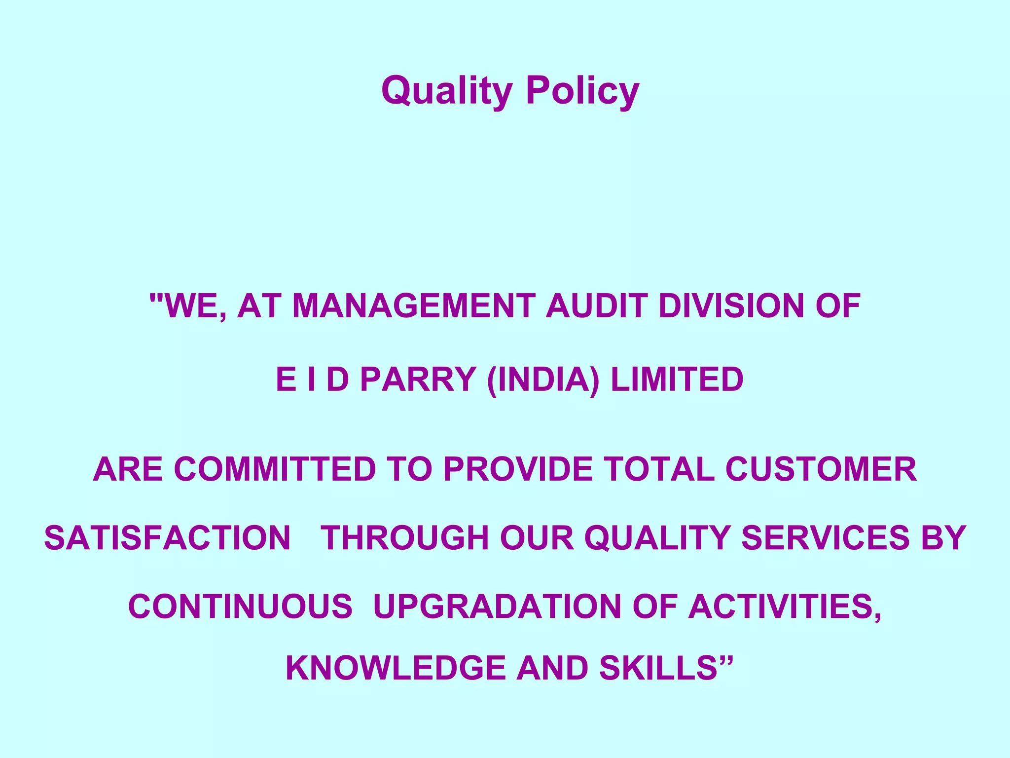 Quality Policy     "WE, AT MANAGEMENT AUDIT DIVISION OF E I D PARRY (INDIA) LIMITED ARE COMMITTED TO PROVIDE TOTAL CUSTOMER SATISFACTION  THROUGH OUR QUALITY SERVICES BY CONTINUOUS  UPGRADATION OF ACTIVITIES, KNOWLEDGE AND SKILLS”       