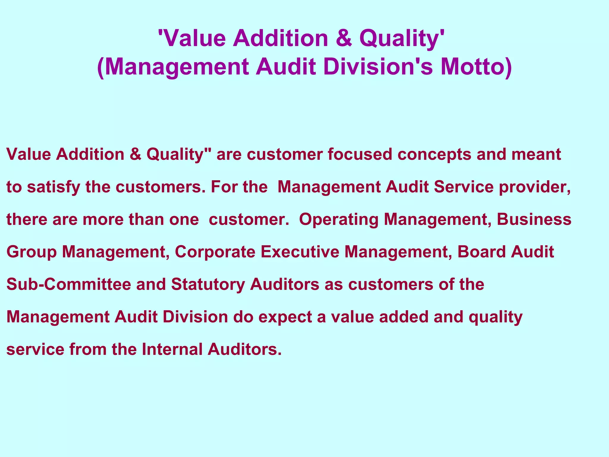 'Value Addition & Quality'  (Management Audit Division's Motto) Value Addition & Quality" are customer focused concepts and meant to satisfy the customers. For the  Management Audit Service provider, there are more than one  customer.  Operating Management, Business Group Management, Corporate Executive Management, Board Audit Sub-Committee and Statutory Auditors as customers of the Management Audit Division do expect a value added and quality service from the Internal Auditors. 