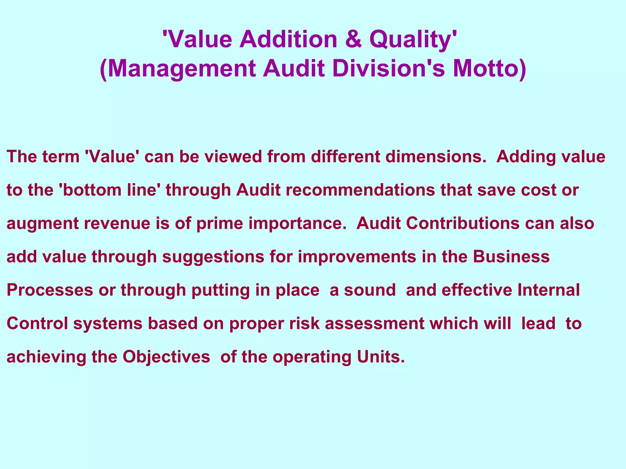 The term 'Value' can be viewed from different dimensions.  Adding value to the 'bottom line' through Audit recommendations that save cost or augment revenue is of prime importance.  Audit Contributions can also add value through suggestions for improvements in the Business Processes or through putting in place  a sound  and effective Internal Control systems based on proper risk assessment which will  lead  to achieving the Objectives  of the operating Units.   'Value Addition & Quality'  (Management Audit Division's Motto) 