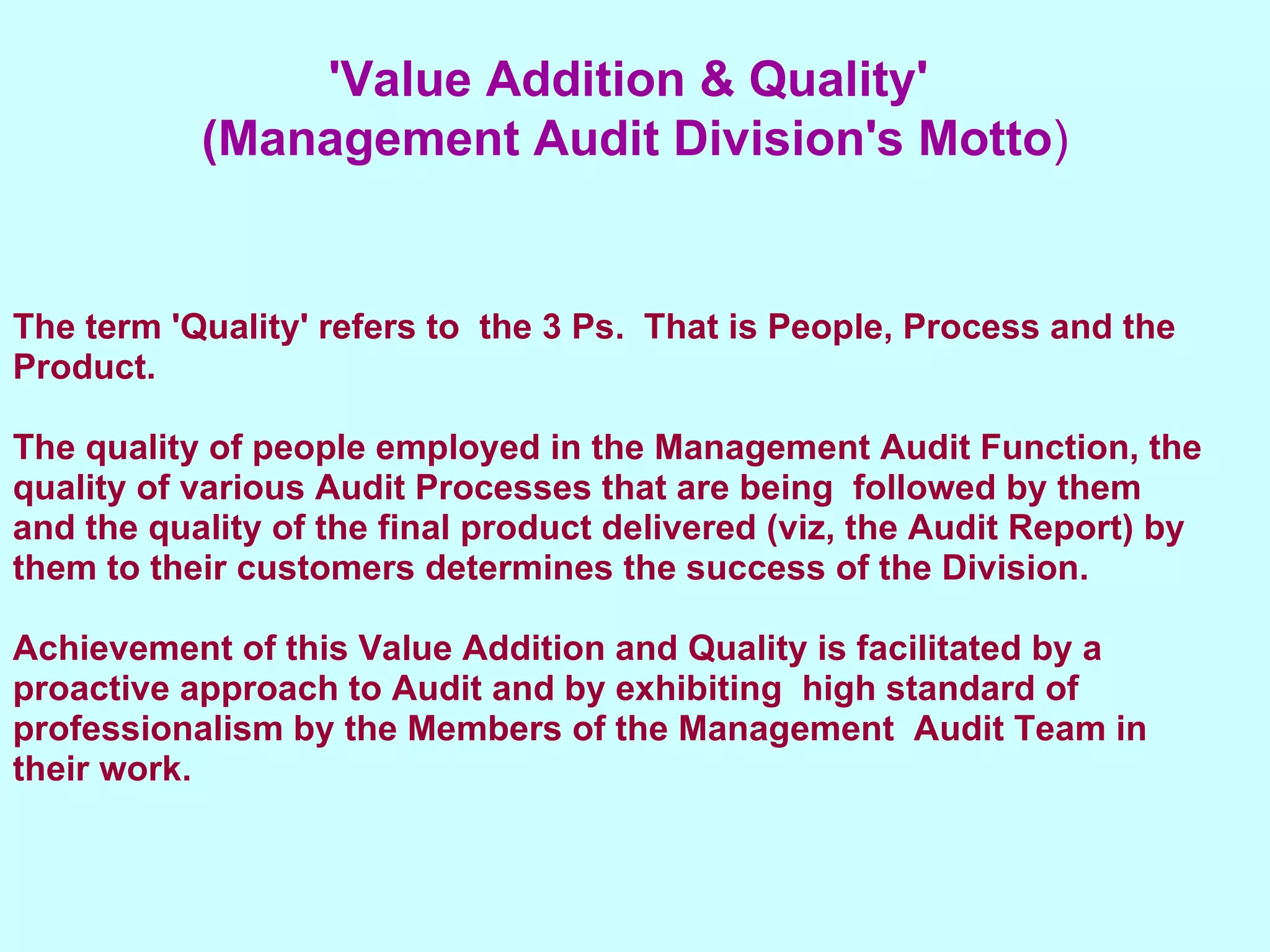 The term 'Quality' refers to  the 3 Ps.  That is People, Process and the Product. The quality of people employed in the Management Audit Function, the quality of various Audit Processes that are being  followed by them  and the quality of the final product delivered (viz, the Audit Report) by them to their customers determines the success of the Division. Achievement of this Value Addition and Quality is facilitated by a  proactive approach to Audit and by exhibiting  high standard of professionalism by the Members of the Management  Audit Team in their work. 'Value Addition & Quality'  (Management Audit Division's Motto ) 