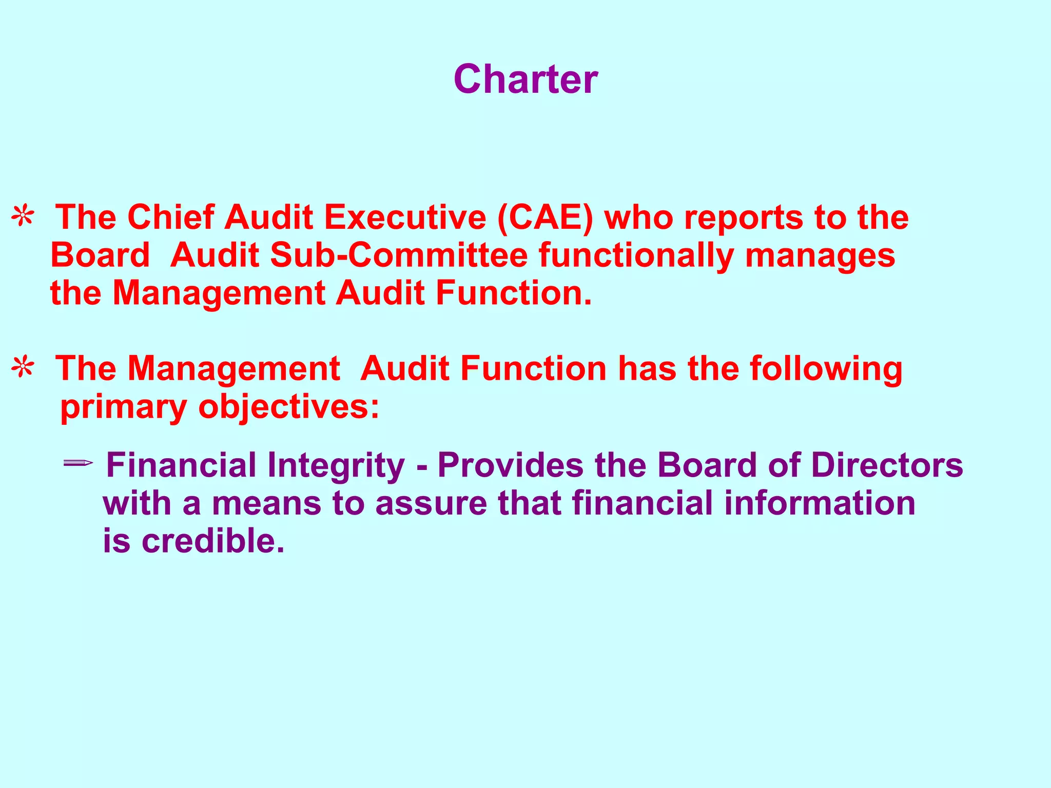 Charter The Chief Audit Executive (CAE) who reports to the  Board  Audit Sub-Committee functionally manages  the Management Audit Function. The Management  Audit Function has the following  primary objectives: Financial Integrity - Provides the Board of Directors  with a means to assure that financial information is credible. 