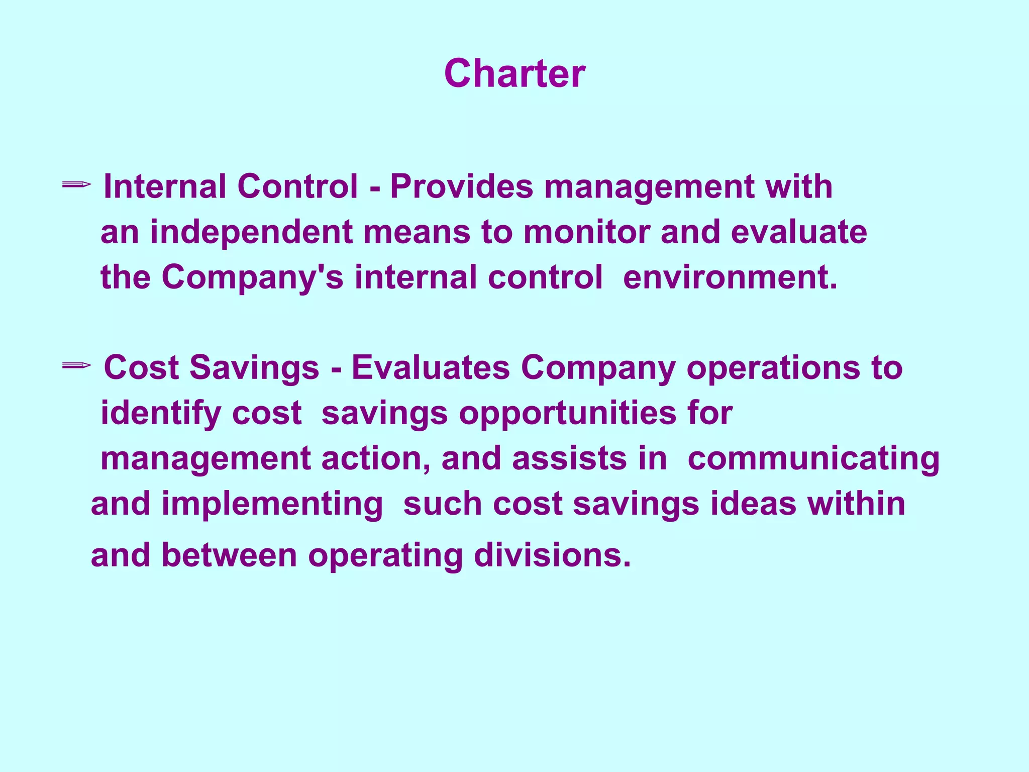 Charter Internal Control - Provides management with an independent means to monitor and evaluate  the Company's internal control  environment. Cost Savings - Evaluates Company operations to  identify cost  savings opportunities for  management action, and assists in  communicating  and implementing  such cost savings ideas within  and between operating divisions.   