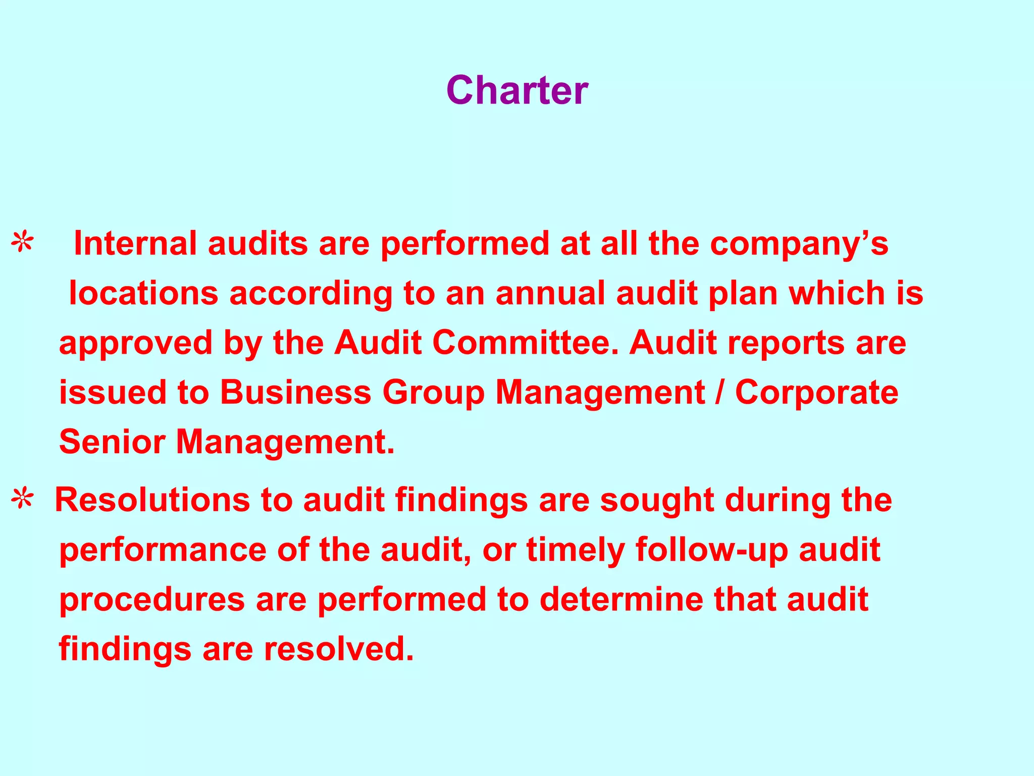 Internal audits are performed at all the company’s  locations according to an annual audit plan which is  approved by the Audit Committee. Audit reports are  issued to Business Group Management / Corporate  Senior Management. Resolutions to audit findings are sought during the  performance of the audit, or timely follow-up audit  procedures are performed to determine that audit  findings are resolved. Charter 