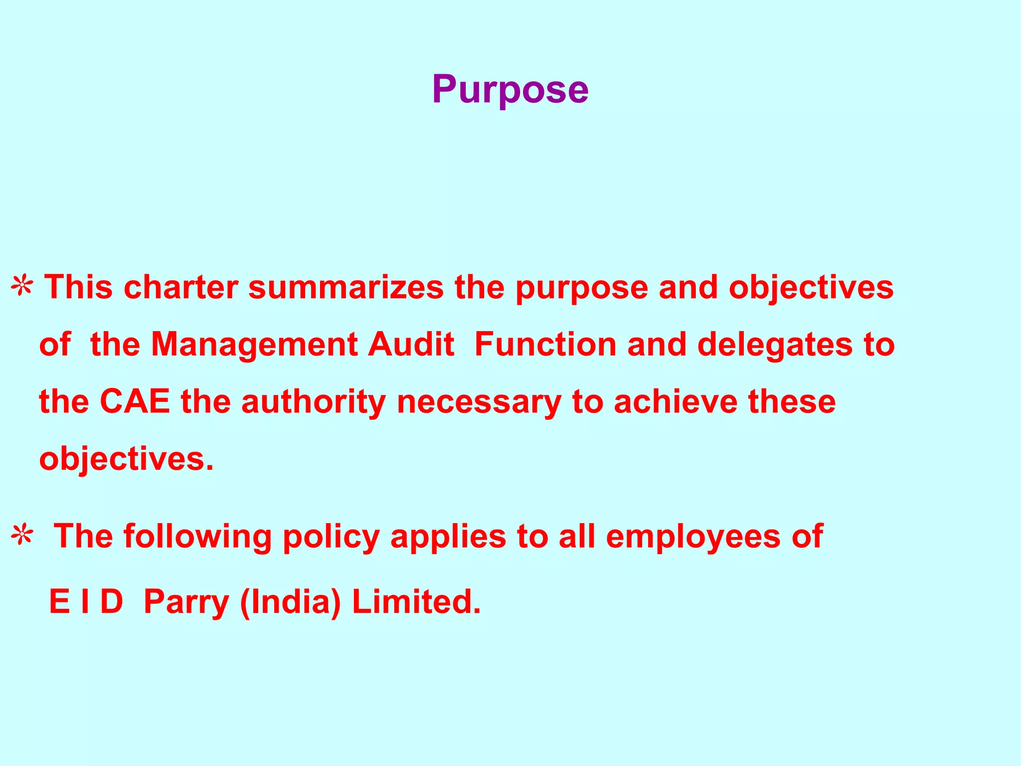 This charter summarizes the purpose and objectives  of  the Management Audit  Function and delegates to  the CAE the authority necessary to achieve these  objectives. The following policy applies to all employees of  E I D  Parry (India) Limited.   Purpose 
