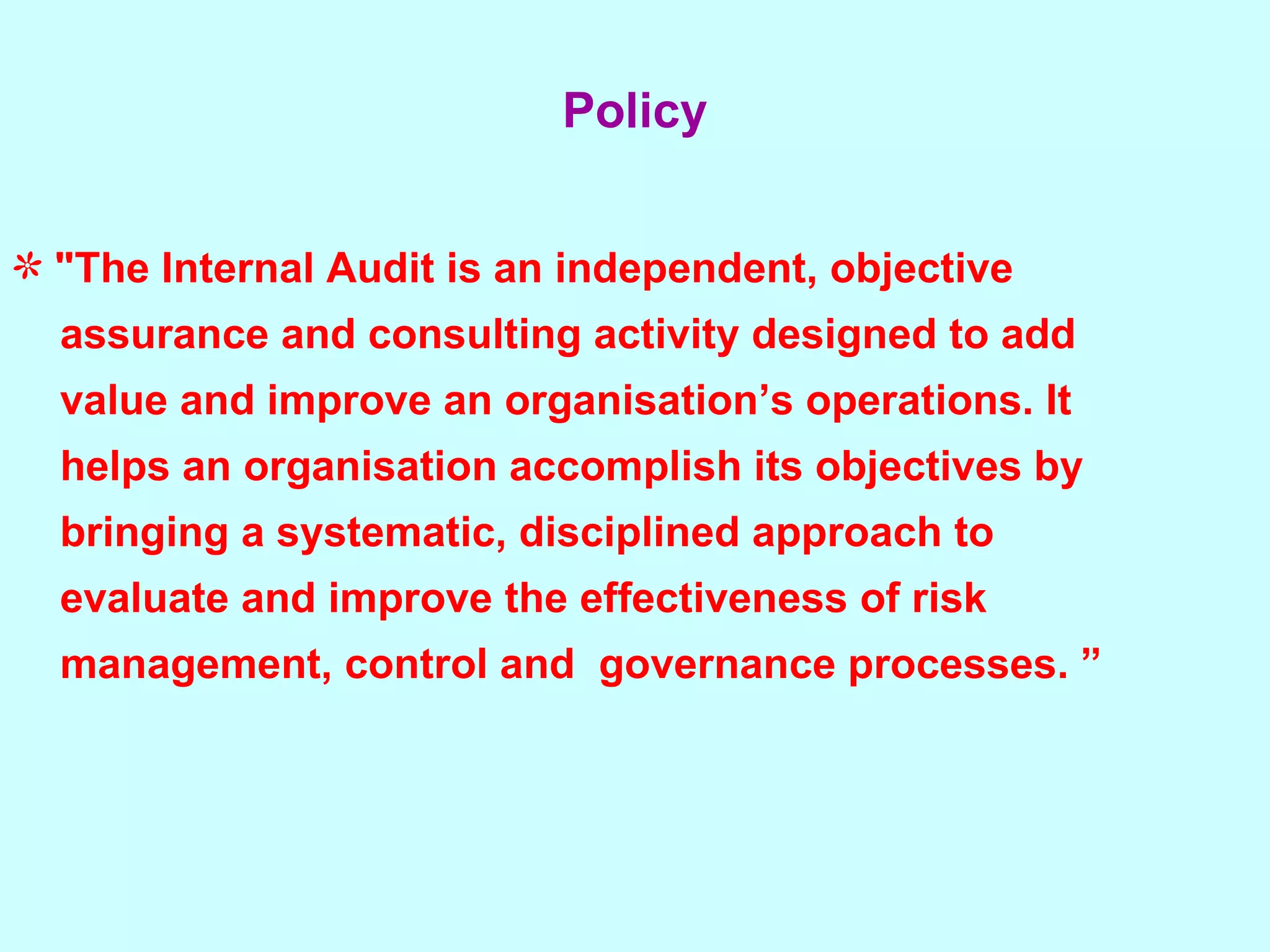 "The Internal Audit is an independent, objective  assurance and consulting activity designed to add  value and improve an organisation’s operations. It  helps an organisation accomplish its objectives by  bringing a systematic, disciplined approach to  evaluate and improve the effectiveness of risk  management, control and  governance processes. ” Policy 