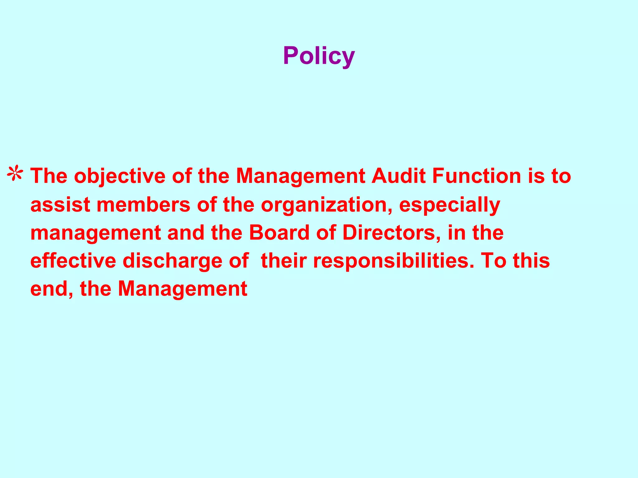The objective of the Management Audit Function is to assist members of the organization, especially  management and the Board of Directors, in the  effective discharge of  their responsibilities. To this  end, the Management Policy 