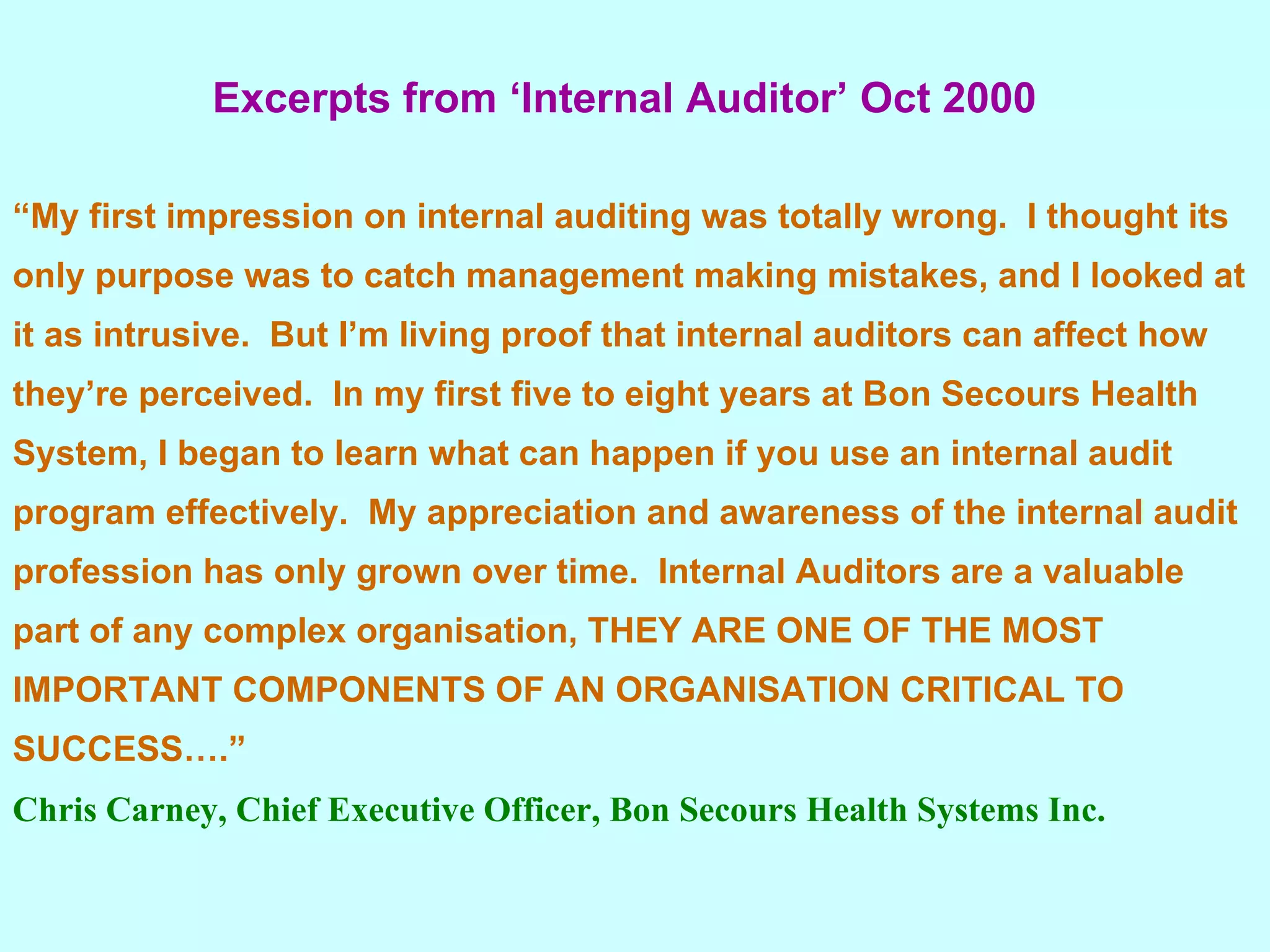Excerpts from ‘Internal Auditor’ Oct 2000 “ My first impression on internal auditing was totally wrong.  I thought its only purpose was to catch management making mistakes, and I looked at it as intrusive.  But I’m living proof that internal auditors can affect how they’re perceived.  In my first five to eight years at Bon Secours Health System, I began to learn what can happen if you use an internal audit program effectively.  My appreciation and awareness of the internal audit profession has only grown over time.  Internal Auditors are a valuable part of any complex organisation, THEY ARE ONE OF THE MOST IMPORTANT COMPONENTS OF AN ORGANISATION CRITICAL TO SUCCESS….” Chris Carney, Chief Executive Officer, Bon Secours Health Systems Inc. 