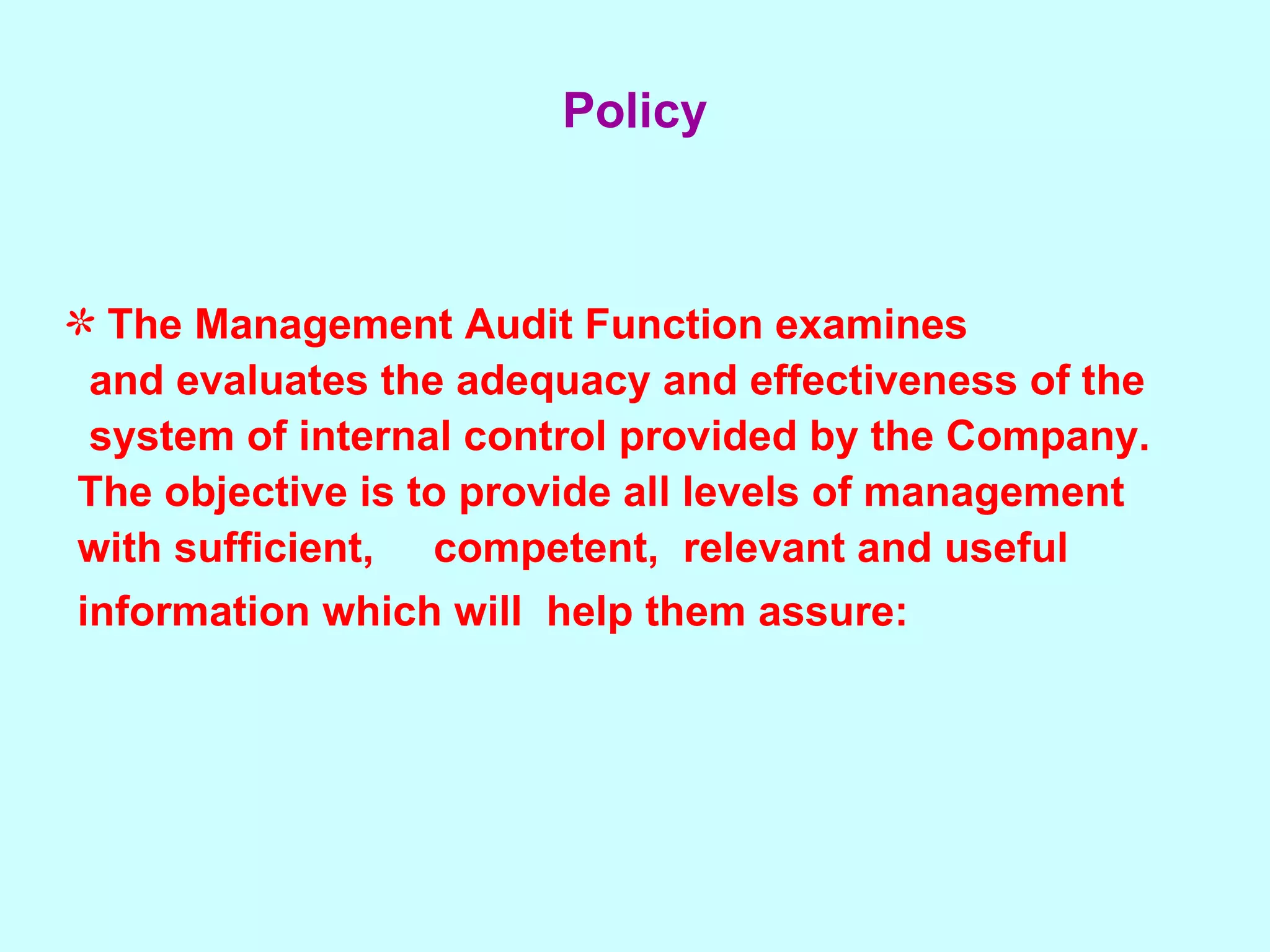 The Management Audit Function examines  and evaluates the adequacy and effectiveness of the  system of internal control provided by the Company.  The objective is to provide all levels of management  with sufficient,  competent,  relevant and useful  information which will  help them assure:   Policy 