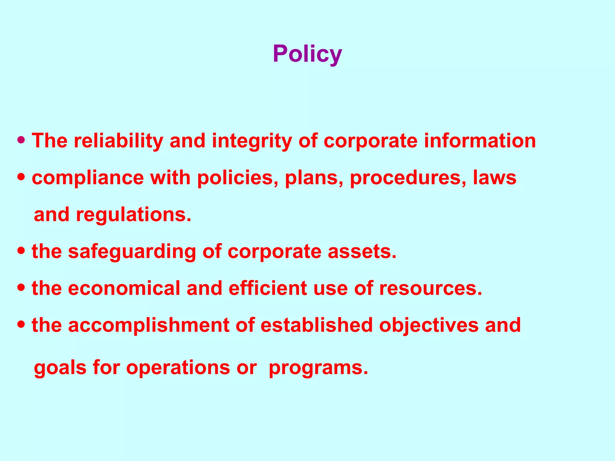 The reliability and integrity of corporate information compliance with policies, plans, procedures, laws  and regulations.  the safeguarding of corporate assets.  the economical and efficient use of resources.  the accomplishment of established objectives and  goals for operations or  programs.   Policy 