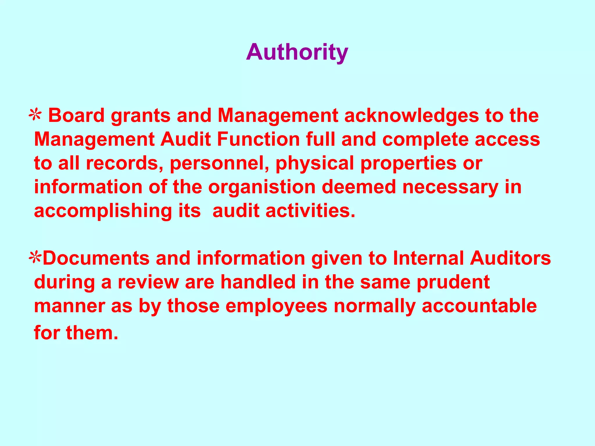 Board grants and Management acknowledges to the  Management Audit Function full and complete access  to all records, personnel, physical properties or  information of the organistion deemed necessary in  accomplishing its  audit activities.  Documents and information given to Internal Auditors  during a review are handled in the same prudent  manner as by those employees normally accountable  for them.   Authority 