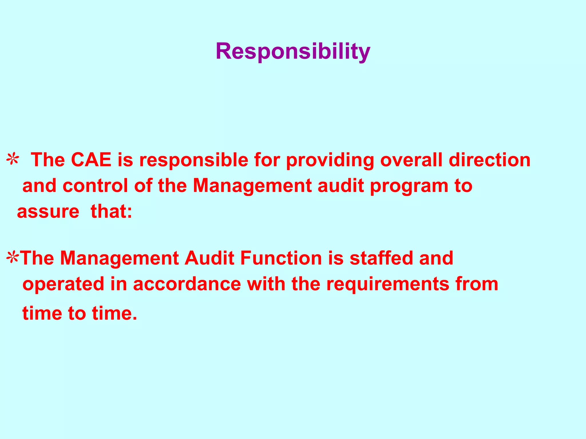 The CAE is responsible for providing overall direction  and control of the Management audit program to  assure  that:  The Management Audit Function is staffed and  operated in accordance with the requirements from  time to time.   Responsibility 