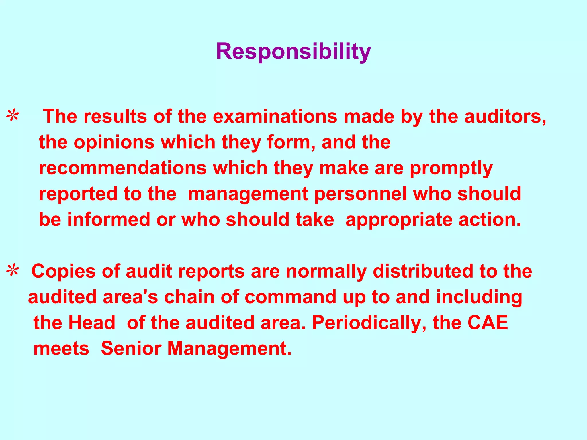 The results of the examinations made by the auditors,  the opinions which they form, and the recommendations which they make are promptly reported to the  management personnel who should be informed or who should take  appropriate action. Copies of audit reports are normally distributed to the  audited area's chain of command up to and including  the Head  of the audited area. Periodically, the CAE  meets  Senior Management. Responsibility 