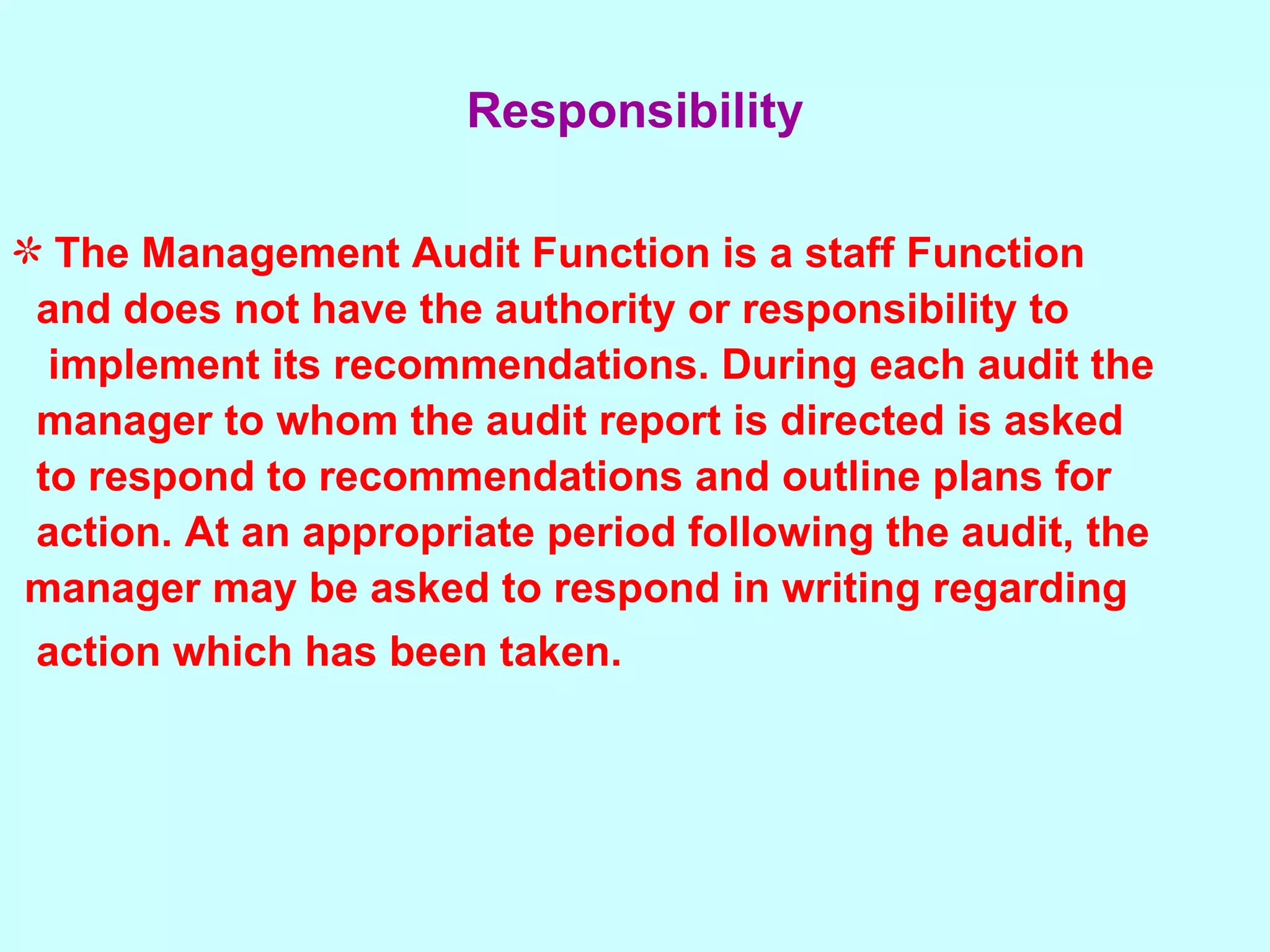 The Management Audit Function is a staff Function  and does not have the authority or responsibility to  implement its recommendations. During each audit the  manager to whom the audit report is directed is asked  to respond to recommendations and outline plans for  action. At an appropriate period following the audit, the  manager may be asked to respond in writing regarding  action which has been taken.   Responsibility 