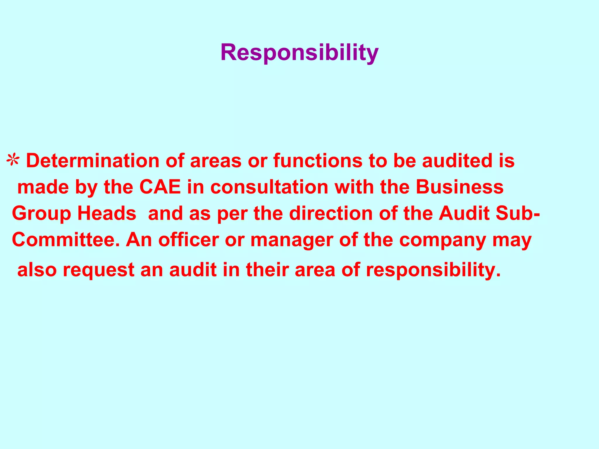 Determination of areas or functions to be audited is  made by the CAE in consultation with the Business  Group Heads  and as per the direction of the Audit Sub- Committee. An officer or manager of the company may  also request an audit in their area of responsibility.   Responsibility 