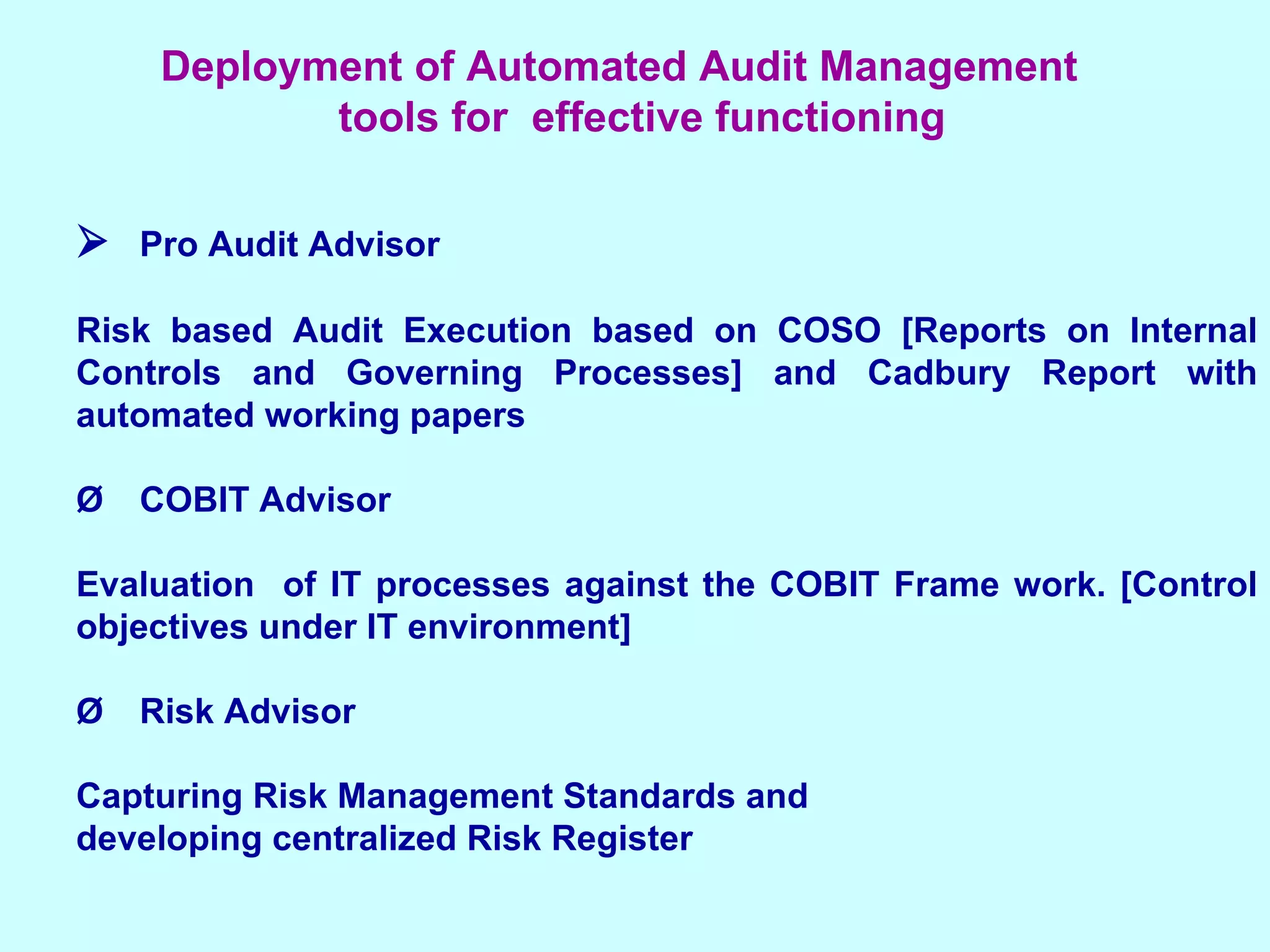  Pro Audit Advisor Risk based Audit Execution based on COSO [Reports on Internal Controls and Governing Processes] and Cadbury Report with automated working papers Ø COBIT Advisor Evaluation  of IT processes against the COBIT Frame work. [Control objectives under IT environment] Ø Risk Advisor Capturing Risk Management Standards and  developing centralized Risk Register Deployment of Automated Audit Management  tools for  effective functioning 