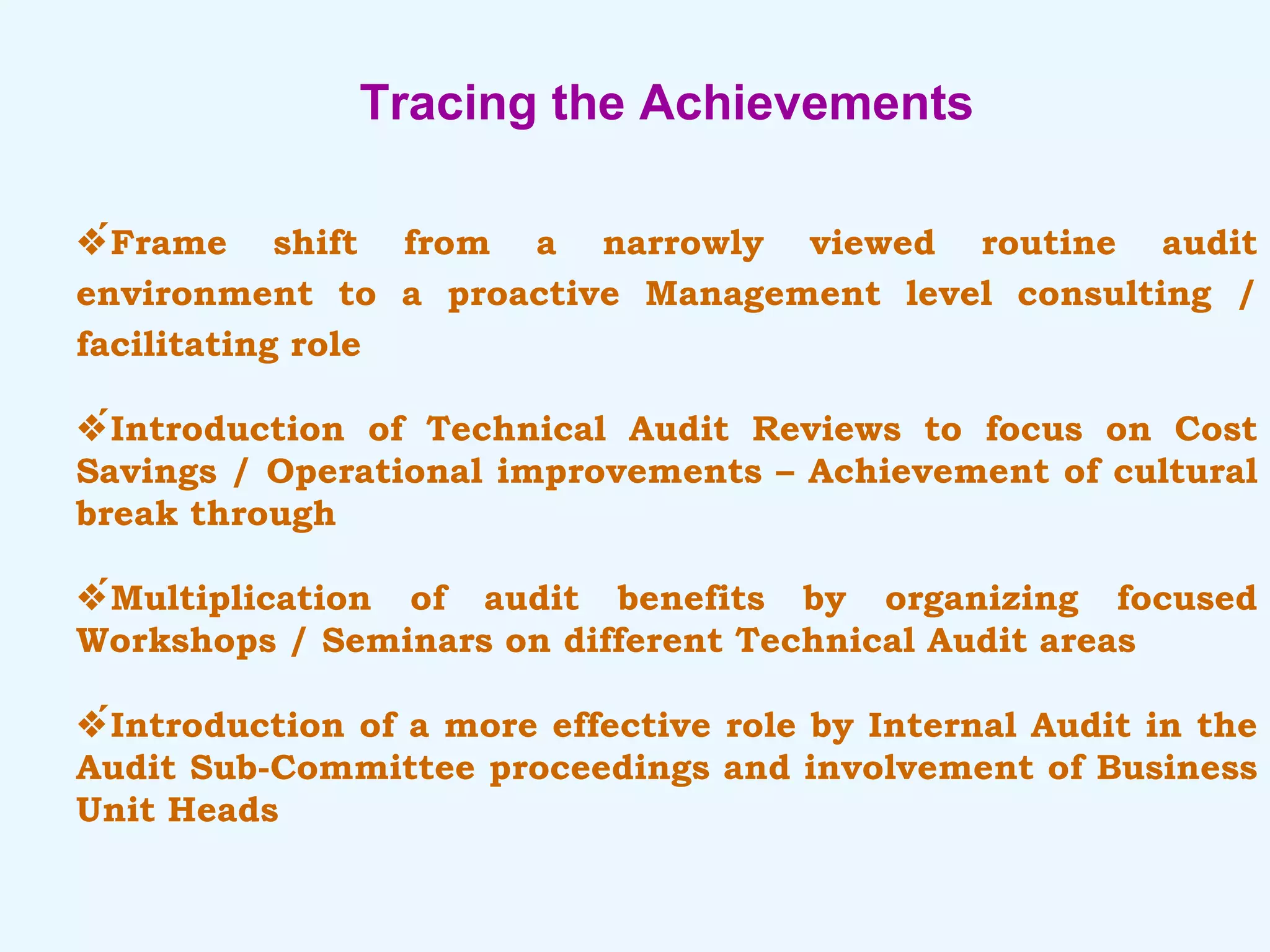 Tracing the Achievements  Frame shift from a narrowly viewed routine audit environment to a proactive Management level consulting / facilitating role  Introduction of Technical Audit Reviews to focus on Cost Savings / Operational improvements – Achievement of cultural break through  Multiplication of audit benefits by organizing focused Workshops / Seminars on different Technical Audit areas  Introduction of a more effective role by Internal Audit in the Audit Sub-Committee proceedings and involvement of Business Unit Heads 