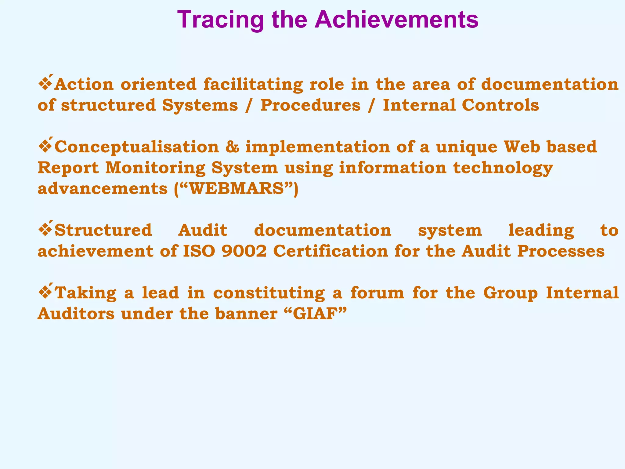 Tracing the Achievements  Action oriented facilitating role in the area of documentation of structured Systems / Procedures / Internal Controls  Conceptualisation & implementation of a unique Web based Report Monitoring System using information technology advancements (“WEBMARS”)  Structured Audit documentation system leading to achievement of ISO 9002 Certification for the Audit Processes  Taking a lead in constituting a forum for the Group Internal Auditors under the banner “GIAF” 