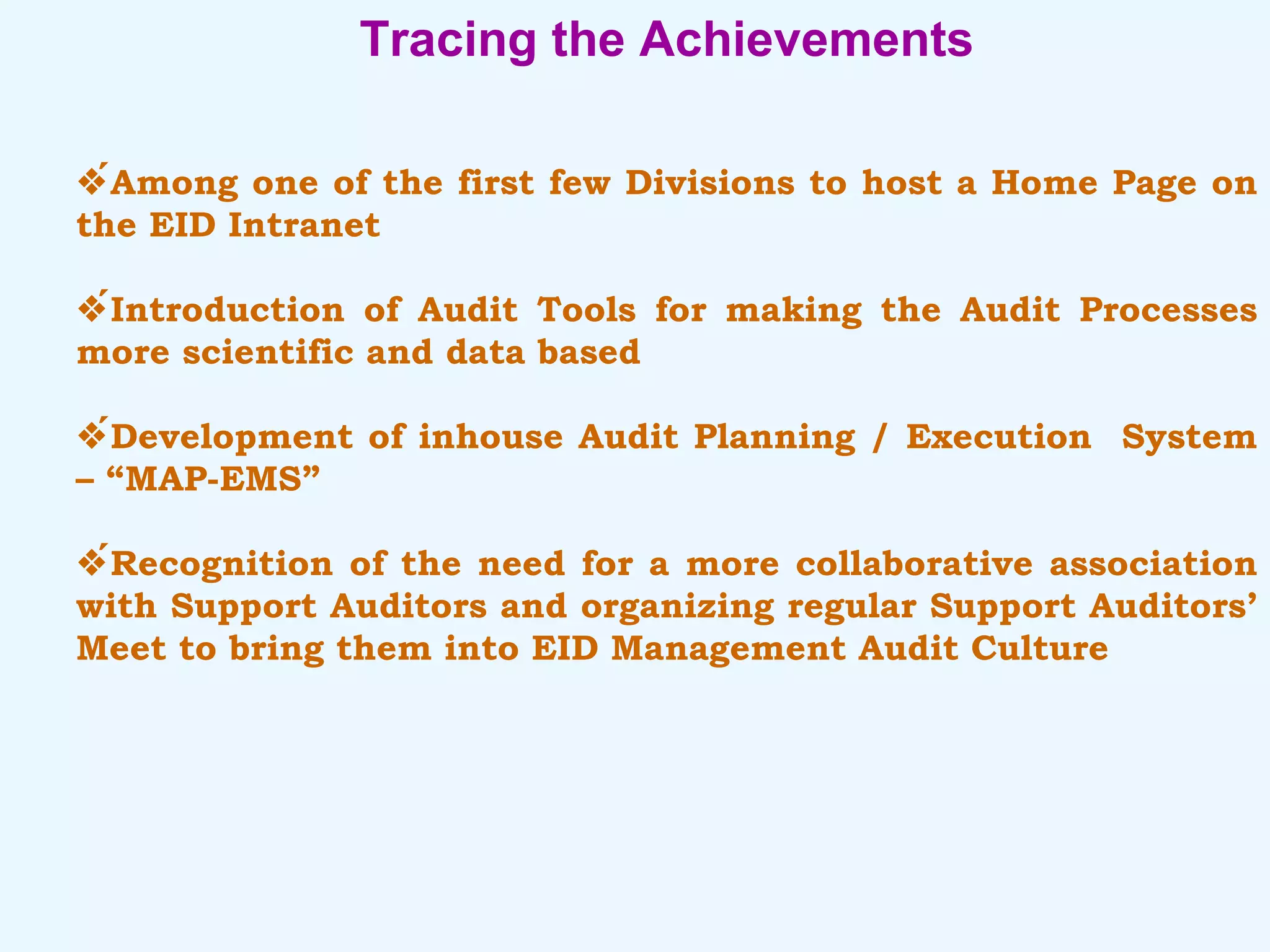 Tracing the Achievements  Among one of the first few Divisions to host a Home Page on the EID Intranet  Introduction of Audit Tools for making the Audit Processes more scientific and data based  Development of inhouse Audit Planning / Execution  System – “MAP-EMS”  Recognition of the need for a more collaborative association with Support Auditors and organizing regular Support Auditors’ Meet to bring them into EID Management Audit Culture 