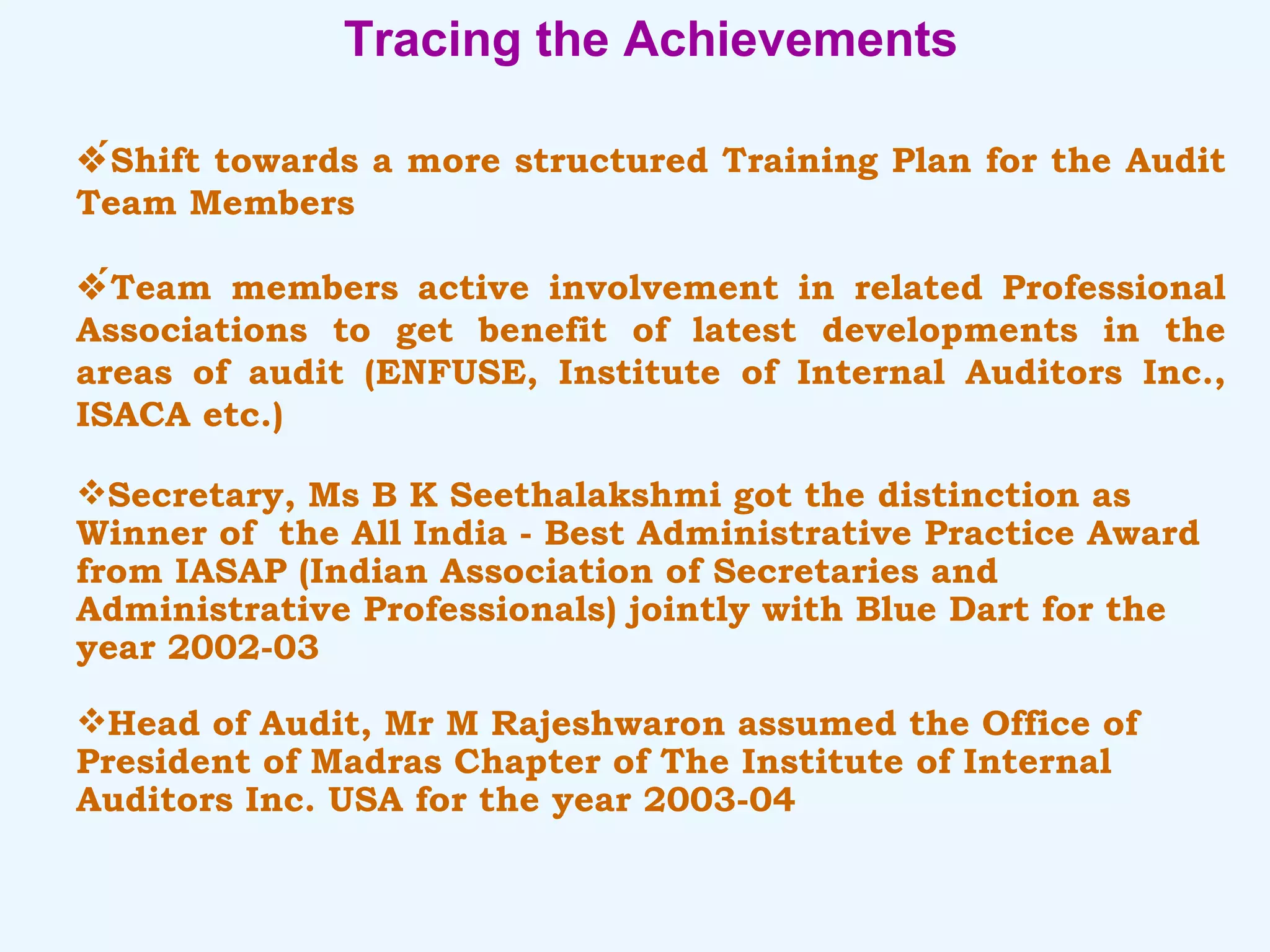 Tracing the Achievements  Shift towards a more structured Training Plan for the Audit Team Members  Team members active involvement in related Professional Associations to get benefit of latest developments in the areas of audit (ENFUSE, Institute of Internal Auditors Inc., ISACA etc.) Secretary, Ms B K Seethalakshmi got the distinction as Winner of  the All India - Best Administrative Practice Award from IASAP (Indian Association of Secretaries and  Administrative Professionals) jointly with Blue Dart for the year 2002-03 Head of Audit, Mr M Rajeshwaron assumed the Office of President of Madras Chapter of The Institute of Internal Auditors Inc. USA for the year 2003-04 