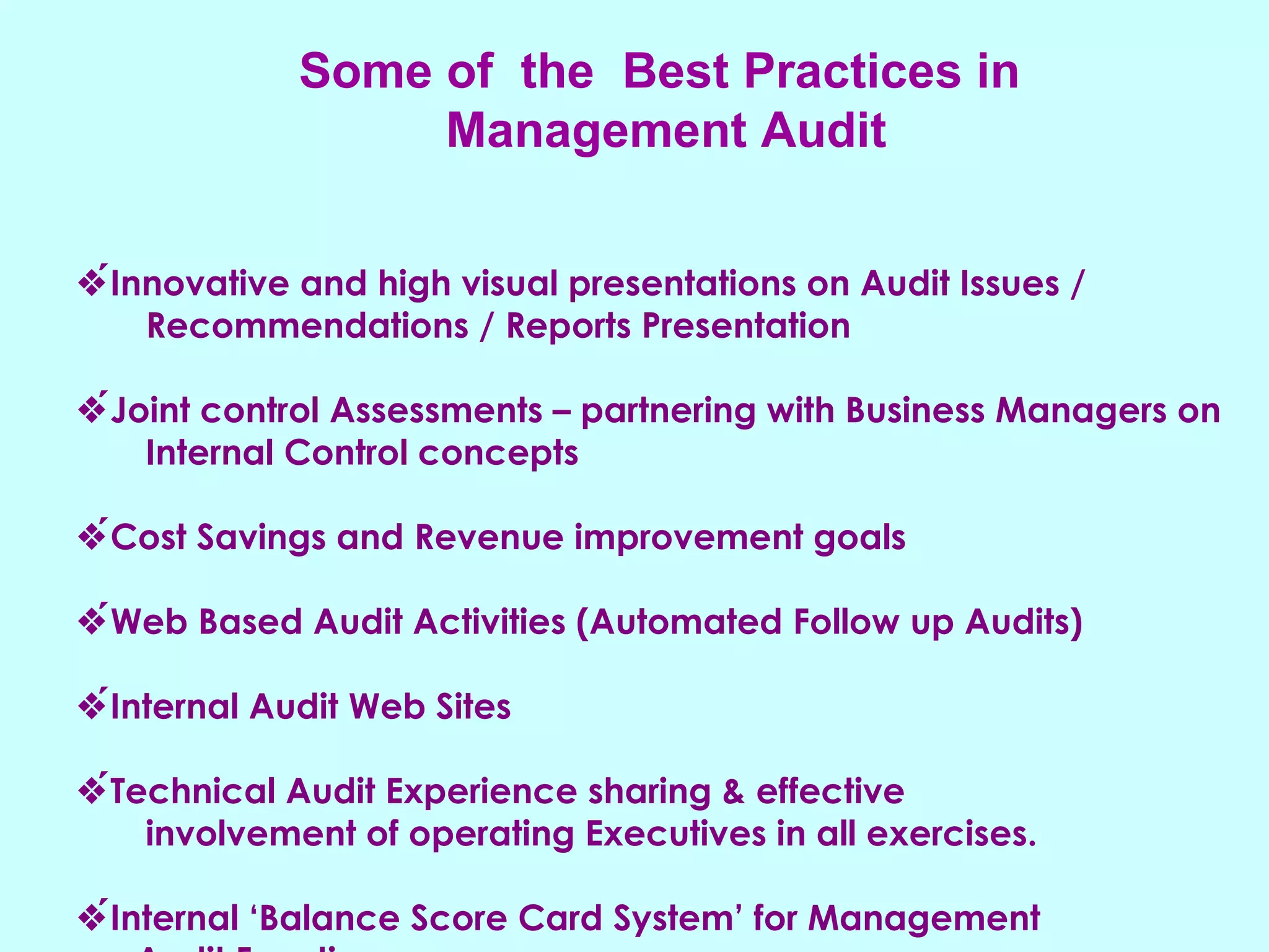 Some of  the  Best Practices in  Management Audit  Innovative and high visual presentations on Audit Issues /  Recommendations / Reports Presentation  Joint control Assessments – partnering with Business Managers on  Internal Control concepts  Cost Savings and Revenue improvement goals  Web Based Audit Activities (Automated Follow up Audits)  Internal Audit Web Sites  Technical Audit Experience sharing & effective involvement of operating Executives in all exercises.  Internal ‘Balance Score Card System’ for Management  Audit Function 