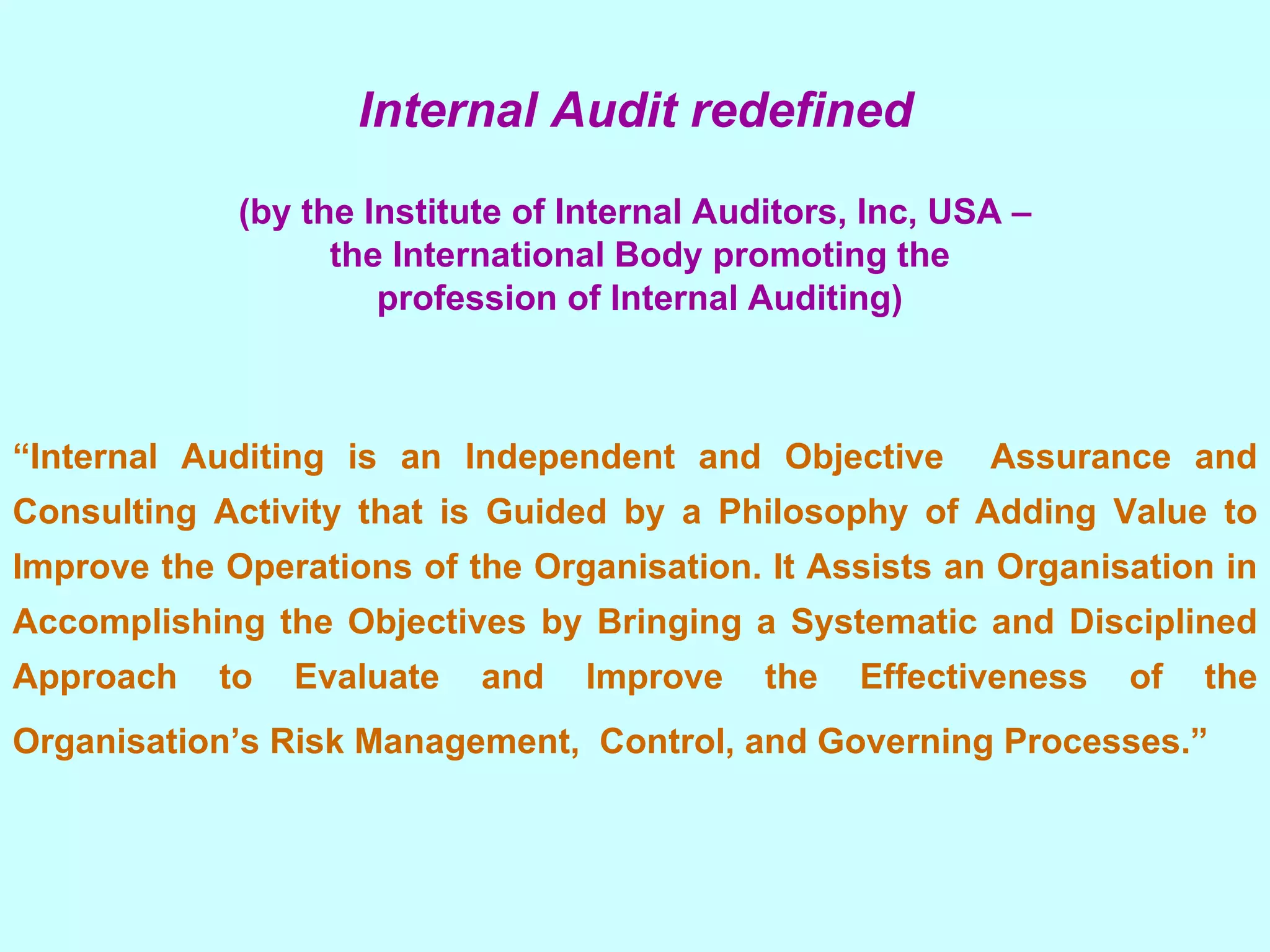 Internal Audit redefined (by the Institute of Internal Auditors, Inc, USA – the International Body promoting the profession of Internal Auditing)   “ Internal Auditing is an Independent and Objective  Assurance and Consulting Activity that is Guided by a Philosophy of Adding Value to Improve the Operations of the Organisation. It Assists an Organisation in Accomplishing the Objectives by Bringing a Systematic and Disciplined Approach to Evaluate and Improve the Effectiveness of the Organisation’s Risk Management,  Control, and Governing Processes.”     