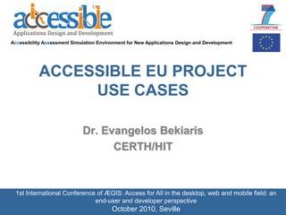Accessibility Assessment Simulation Environment for New Applications Design and Development




           ACCESSIBLE EU PROJECT
                USE CASES

                             Dr. Evangelos Bekiaris
                                   CERTH/HIT



 1st International Conference of ÆGIS: Access for All in the desktop, web and mobile field: an
                             end-user and developer perspective
                                         October 2010, Seville
 