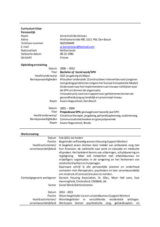 CurriculumVitae
Persoonlijk
Naam
Adres
Telefoonnummer
E-mail
Nationaliteit
Geboorte datum
Geslacht
AnnemiekBerckmoes
Hinthamereinde 49E,5211 PM, DenBosch
0625394449
ai.berckmoes@hotmail.com
Netherlands
08-22-1986
Vrouw
Opleidingentraining
Datum
Titel
Hoofdonderwerp
Beroepsvaardigheden
Naam
Datum
Titel
Hoofdonderwerp/
Beroepsvaardigheden
Naam
2008 – 2010
Bachelor of Social work/SPH
GGZ-jeugdzorgalsMajor.
Afstudeeronderzoek:(Constructieve interventiesvoorjongeren
metgedragsproblemenvolgenshetSociaal Competentie Model)
Onderzoeknaarhetimplementerenvannieuwe richtlijnenvoor
de SPH-ersbinnende organisatie.
Innovatie prijsvooreenrapportover geldstromenbinnende
gezondheidszorgoplandelijkenprovinciaal niveau.
AvansHogeschool,DenBosch
2003 – 2004
Propedeuse SPH,geslaagdvoortweede jaarSPH
Creatieve therapie,jeugdzorg,gehandicaptenzorg,ouderenzorg.
Communicatietechniekenengroepsdynamiek
AvansHogeschool,Breda
Werkervaring
Datum
Positie
Hoofdactiviteiten/
verantwoordelijkheid
Contactgegevens werkgever
Sector
Datum
Positie
Hoofdactiviteiten/
verantwoordelijkheid
Feb2015 tot heden
Begeleiderzelfstandigwonen (HousingSupportWorker)
Ik begeleid zeven clienten door middel van ambulante zorg met
hun financien, de zoektocht naar werk en educatie en medische
afspraken. Het betekent kennis van uitkeringen, schuldsanering en
regelgeving. Maar ook netwerken met arbeidsbureaus en
vrijwilligers organisaties in de omgeving en het herkennen van
medische klachtenenhulpvragen.
Daarnaast schrijf ik alle persoonlijke plannen en onderhoud
contacten met therapeuten, psychiaters en ben verantwoordelijk
om misbruikof contractbreukente melden.
Genesis Housing Association, St. Giles, Moor Hall Lane, East
Hanningfield,Chelmsford.CM38AR,UK.
Social Work/Administration
2014 - 2015
Woon begeleiderviaeenuitzendbureau (SupportWorker)
Woonbegeleider in verschillende residentiele settingen.
Werkzaam binnen psychiatische zorg, gehandicapten- en
 