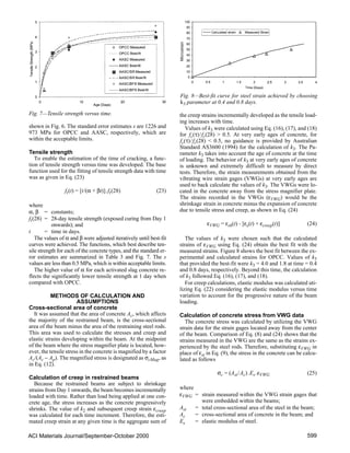 ACI Materials Journal/September-October 2000 599
shown in Fig. 6. The standard error estimates s are 1226 and
973 MPa for OPCC and AASC, respectively, which are
within the acceptable limits.
Tensile strength
To enable the estimation of the time of cracking, a func-
tion of tensile strength versus time was developed. The base
function used for the fitting of tensile strength data with time
was as given in Eq. (23)
ft(t) = [t/(α + βt)].ft(28) (23)
where
α, β = constants;
ft(28) = 28-day tensile strength (exposed curing from Day 1
onwards); and
t = time in days.
The values of α and β were adjusted iteratively until best-fit
curves were achieved. The functions, which best describe ten-
sile strength for each of the concrete types, and the standard er-
ror estimates are summarized in Table 3 and Fig. 7. The s
values are less than 0.5 MPa, which is within acceptable limits.
The higher value of α for each activated slag concrete re-
flects the significantly lower tensile strength at 1 day when
compared with OPCC.
METHODS OF CALCULATION AND
ASSUMPTIONS
Cross-sectional area of concrete
It was assumed that the area of concrete Ac, which affects
the majority of the restrained beam, is the cross-sectional
area of the beam minus the area of the restraining steel rods.
This area was used to calculate the stresses and creep and
elastic strains developing within the beam. At the midpoint
of the beam where the stress magnifier plate is located, how-
ever, the tensile stress in the concrete is magnified by a factor
Ac/(Ac − Ap). The magnified stress is designated as σcMag, as
in Eq. (12).
Calculation of creep in restrained beams
Because the restrained beams are subject to shrinkage
strains from Day 1 onwards, the beam becomes incrementally
loaded with time. Rather than load being applied at one con-
crete age, the stress increases as the concrete progressively
shrinks. The value of k2 and subsequent creep strain εcreep
was calculated for each time increment. Therefore, the esti-
mated creep strain at any given time is the aggregate sum of
the creep strains incrementally developed as the tensile load-
ing increases with time.
Values of k3 were calculated using Eq. (16), (17), and (18)
for fc(τ)/fc(28)  0.5. At very early ages of concrete, for
fc(τ)/fc(28)  0.5, no guidance is provided by Australian
Standard AS3600 (1994) for the calculation of k3. The Pa-
rameter k3 takes into account the age of concrete at the time
of loading. The behavior of k3 at very early ages of concrete
is unknown and extremely difficult to measure by direct
tests. Therefore, the strain measurements obtained from the
vibrating wire strain gages (VWGs) at very early ages are
used to back calculate the values of k3. The VWGs were lo-
cated in the concrete away from the stress magnifier plate.
The strains recorded in the VWGs (εVWG) would be the
shrinkage strain in concrete minus the expansion of concrete
due to tensile stress and creep, as shown in Eq. (24)
εVWG = εsh(t) - [εe(t) + εcreep(t)] (24)
The values of k3 were chosen such that the calculated
strains of εVWG using Eq. (24) obtain the best fit with the
measured strains. Figure 8 shows the best fit between the ex-
perimental and calculated strains for OPCC. Values of k3
that provided the best-fit were k3 = 4.0 and 1.8 at time = 0.4
and 0.8 days, respectively. Beyond this time, the calculation
of k3 followed Eq. (16), (17), and (18).
For creep calculations, elastic modulus was calculated uti-
lizing Eq. (22) considering the elastic modulus versus time
variation to account for the progressive nature of the beam
loading.
Calculation of concrete stress from VWG data
The concrete stress was calculated by utilizing the VWG
strain data for the strain gages located away from the center
of the beam. Comparison of Eq. (8) and (24) shows that the
strains measured in the VWG are the same as the strains ex-
perienced by the steel rods. Therefore, substituting εVWG in
place of εst in Eq. (9), the stress in the concrete can be calcu-
lated as follows
σc = (Ast/Ac).Es.εVWG (25)
where
εVWG = strain measured within the VWG strain gages that
were embedded within the beams;
Ast = total cross-sectional area of the steel in the beam;
Ac = cross-sectional area of concrete in the beam; and
Es = elastic modulus of steel.
Fig. 7—Tensile strength versus time.
Fig. 8—Best-fit curve for steel strain achieved by choosing
k3 parameter at 0.4 and 0.8 days.
 