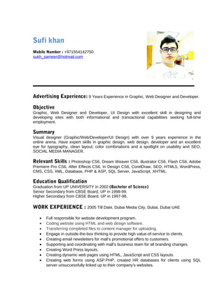 Sufi khan 
Mobile Number : +971554142750 
sukh_sameer@hotmail.com 
Advertising Experience: 9 Years Experience in Graphic, Web Designer and Developer. 
Objective 
Graphic, Web Designer and Developer, UI Design with excellent skill in designing and 
developing sites with both informational and transactional capabilities seeking full-time 
employment. 
Summary 
Visual designer (Graphic/Web/Developer/UI Design) with over 9 years experience in the 
online arena. Have expert skills in graphic design, web design, developer and an excellent 
eye for typography, clean layout, color combinations and a spotlight on usability and SEO, 
SOCIAL MEDIA MANAGER. 
Relevant Skills : Photoshop CS6, Dream Weaver CS6, illustrator CS6, Flash CS6, Adobe 
Premiere Pro CS6, After Effects CS6, In Design CS6, CorelDraw, SEO, HTML5, WordPress, 
CMS, CSS, XML, Database, PHP & ASP, SQL Server, JavaScript, XHTML. 
Education Qualification 
Graduation from UP UNIVERSITY in 2002 (Bachelor of Science) 
Senior Secondary from CBSE Board, UP in 1998-99. 
Higher Secondary from CBSE Board, UP in 1997-98. 
WORK EXPERIENCE : 2005 Till Date, Dubai Media City, Dubai, Dubai UAE 
· Full responsible for website development program. 
· Coding website using HTML and web design software. 
· Transferring completed files to content manager for uploading. 
· Engage in outside-the-box thinking to provide high value-of-service to clients. 
· Creating email newsletters for mall’s promotional offers to customers. 
· Supporting and coordinating with mall’s business team for all branding changes. 
· Creating Word Press layouts. 
· Creating dynamic web pages using HTML, JavaScript and CSS layouts. 
· Creating web forms using ASP.PHP, created HR databases for clients using SQL 
server unsuccessfully linked up to their company’s websites. 
 