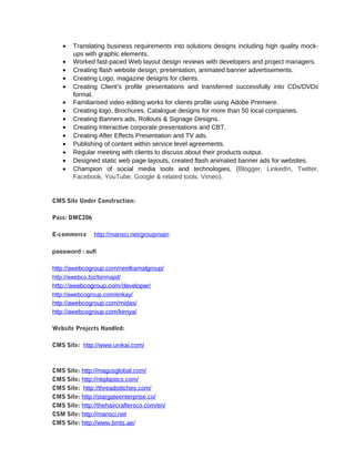 · Translating business requirements into solutions designs including high quality mock-ups 
with graphic elements. 
· Worked fast-paced Web layout design reviews with developers and project managers. 
· Creating flash website design, presentation, animated banner advertisements. 
· Creating Logo, magazine designs for clients. 
· Creating Client’s profile presentations and transferred successfully into CDs/DVDs 
format. 
· Familiarised video editing works for clients profile using Adobe Premiere. 
· Creating logo, Brochures, Catalogue designs for more than 50 local companies. 
· Creating Banners ads, Rollouts & Signage Designs. 
· Creating Interactive corporate presentations and CBT. 
· Creating After Effects Presentation and TV ads. 
· Publishing of content within service level agreements. 
· Regular meeting with clients to discuss about their products output. 
· Designed static web page layouts, created flash animated banner ads for websites. 
· Champion of social media tools and technologies, (Blogger, LinkedIn, Twitter, 
Facebook, YouTube, Google & related tools, Vimeo). 
CMS Site Under Construction: 
Pass: DMC206 
E-commerce http://mansci.net/groupmain 
password : sufi 
http://awebcogroup.com/neelkamalgroup/ 
http://awebco.biz/binmajid/ 
http://awebcogroup.com/developer/ 
http://awebcogroup.com/enkay/ 
http://awebcogroup.com/midas/ 
http://awebcogroup.com/kenya/ 
Website Projects Handled: 
CMS Site: http://www.unikai.com/ 
CMS Site: http://magusglobal.com/ 
CMS Site: http://nkplastics.com/ 
CMS Site: http://threadstitches.com/ 
CMS Site: http://stargateenterprise.co/ 
CMS Site: http://thehaircraftersco.com/en/ 
CSM Site: http://mansci.net 
CMS Site: http://www.bmts.ae/ 
 