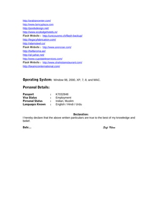 http://arabiancenter.com/ 
http://www.lamcyplaza.com 
http://poolsdesign.net/ 
http://www.ecolodgehotels.in/ 
Flash Website : http://unicouomo.ch/flash-backup/ 
http://legacyfabrication.com/ 
http://alamsteel.co/ 
Flash Website : http://www.arencoar.com/ 
http://bellaroma.ae/ 
http://al-yahar.net/ 
http://www.cupolateleservices.com/ 
Flash Website : http://www.shahistarestaurant.com/ 
http://beamcointernational.com/ 
Operating System: Window 98, 2000, XP, 7, 8, and MAC. 
Personal Details: 
Passport : K7032848 
Visa Status : Employment 
Personal Status : Indian, Muslim 
Languages Known : English / Hindi / Urdu 
Declaration: 
I hereby declare that the above written particulars are true to the best of my knowledge and 
belief. 
Date… Sufi Khan 
